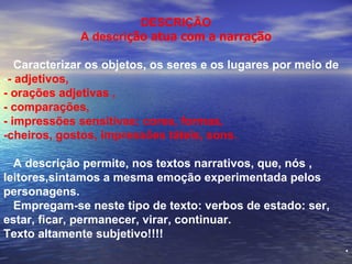DESCRI ÇÃO A descri ção atua com a narração Caracterizar os objetos, os seres e os lugares por meio de - - adjetivos,  - orações adjetivas ,  - comparações,  - impressões sensitivas: cores, formas, -cheiros, gostos, impressões táteis, sons. A descrição permite, nos textos narrativos, que, nós , leitores,sintamos a mesma emoção experimentada pelos personagens. Empregam-se neste tipo de texto: verbos de estado: ser, estar, ficar, permanecer, virar, continuar. Texto altamente subjetivo!!!! . 