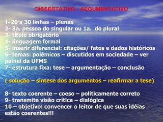 DISSERTATIVO - ARGUMENTATIVO 1-   20 a 30 linhas – plenas 2- 3a. pessoa do singular ou 1a.  do plural 3- tĺtulo obrigatório 4- linguagem formal 5- inserir diferencial: citações/ fatos e dados históricos 6- temas: polêmicos – discutidos em sociedade – ver painel da UFMS 7- estrutura fixa: tese – argumentaçăo – conclusăo ( soluçăo – sintese dos argumentos – reafirmar a tese) 8- texto coerente – coeso – politicamente correto 9- transmite visăo crítica – dialógica 10 – objetivo: convencer o leitor de que suas idéias estão coerentes!!! 