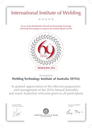 Dr Cécile MAYER
Chief Executive Officer
Prof. Gary B. MARQUIS
President
Dr Cécile MAYER
Chief Executive Officer
Prof. Gary B. MARQUIS
President
Dr Cécile MAYER
Chief Executive Officer
Prof. Gary B. MARQUIS
President
In grateful appreciation of the efﬁcient preparation
and management of the 2016 Annual Assembly
and warm Australian welcome given to all participants
Presented to
Welding Technology Institute of Australia (WTIA)
To act as the Worldwide Network for Knowledge Exchange
of Joining Technologies to Improve the Global Quality of Life
 