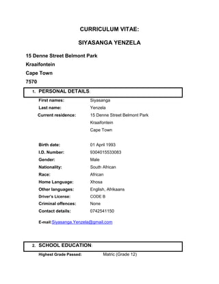 CURRICULUM VITAE:
SIYASANGA YENZELA
15 Denne Street Belmont Park
Kraaifontein
Cape Town
7570
1. PERSONAL DETAILS:
First names: Siyasanga
Last name: Yenzela
Current residence: 15 Denne Street Belmont Park
Kraaifontein
Cape Town
Birth date: 01 April 1993
I.D. Number: 9304015533083
Gender: Male
Nationality: South African
Race: African
Home Language: Xhosa
Other languages: English, Afrikaans
Driver’s License: CODE B
Criminal offences: None
Contact details: 0742541150
E-mail:Siyasanga.Yenzela@gmail.com
2. SCHOOL EDUCATION:
Highest Grade Passed: Matric (Grade 12)
 