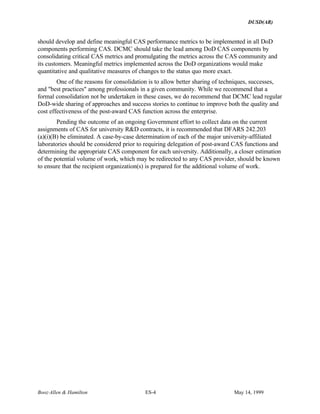 DUSD(AR)
Booz·Allen & Hamilton ES-4 May 14, 1999
should develop and define meaningful CAS performance metrics to be implemented in all DoD
components performing CAS. DCMC should take the lead among DoD CAS components by
consolidating critical CAS metrics and promulgating the metrics across the CAS community and
its customers. Meaningful metrics implemented across the DoD organizations would make
quantitative and qualitative measures of changes to the status quo more exact.
One of the reasons for consolidation is to allow better sharing of techniques, successes,
and "best practices" among professionals in a given community. While we recommend that a
formal consolidation not be undertaken in these cases, we do recommend that DCMC lead regular
DoD-wide sharing of approaches and success stories to continue to improve both the quality and
cost effectiveness of the post-award CAS function across the enterprise.
Pending the outcome of an ongoing Government effort to collect data on the current
assignments of CAS for university R&D contracts, it is recommended that DFARS 242.203
(a)(i)(B) be eliminated. A case-by-case determination of each of the major university-affiliated
laboratories should be considered prior to requiring delegation of post-award CAS functions and
determining the appropriate CAS component for each university. Additionally, a closer estimation
of the potential volume of work, which may be redirected to any CAS provider, should be known
to ensure that the recipient organization(s) is prepared for the additional volume of work.
 