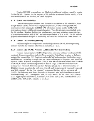 DUSD(AR)
Booz·Allen & Hamilton E-13 May 14, 1999
Existing SUPSHIP personnel may not fill all of the additional positions created by moving
CAS to DCMC. However, for the purposes of this analysis, we assumed that the number of new
hires would be small and therefore, the cost is negligible.
1.2.3 System Interface Design
There are some system interface costs that need to be captured in this alternative. Even
though the new DCMC personnel do not physically relocate, to take advantage of DCMC
information system synergy, the SUPSHIP CAS information systems and the DCMC CAS
information systems would have to share information. Thus, this alternative must include costs
for this interface. Based on the historical interface costs associated with other system interface
efforts and conversations with DCMC, we have assigned a cost of $1M to this. For risk analysis
purposes and to address a degree of uncertainty, we varied this cost between $500K and $1.5M.
1.2.4 Element 2.1 - Recurring Training
Since existing SUPSHIP personnel assume the positions at DCMC, recurring training
costs are buried in the burdened labor rates in element 2.2a – 2.2d.
1.2.5 Element 2.2a - DCMC Personnel (Additional for New Construction)
This cost element captures the DCMC personnel associated with new construction CAS
workload. For purposes of this study, the Navy, using this Project Team structure as the basis,
analyzed the impact of the CAS function transfer to DCMC and determined that CAS personnel
would increase. According to sample data and a workload analysis of the project team identified
by the NAVSEA SUPSHIP Management Office, if the CAS function were moved from SUPSHIP
to DCMC, CAS new construction personnel at the San Diego SUPSHIP would most likely
increase to 21 personnel. The workload stays the same (20.22), but 21 personnel (instead of
20.22) are needed to perform the work now. For risk analysis purposes, 22 personnel were used
as a “high estimate.” For the “low estimate”, we assumed that they will not increase at all
(20.22). The following table shows the results of the project team analysis and that the overall
team increases by 2.3%. Of this project team, ~47% (21/45) is CAS and ~53% (24/45) is non-
CAS. Applying this ratio to the 2.3% increase, 47% of the 2.3% (1.1%) is attributable to CAS
and 53% of the 2.3% (1.2%) is related to non-CAS.
 