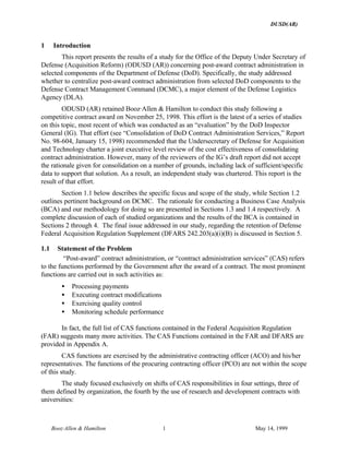 DUSD(AR)
Booz·Allen & Hamilton 1 May 14, 1999
1 Introduction
This report presents the results of a study for the Office of the Deputy Under Secretary of
Defense (Acquisition Reform) (ODUSD (AR)) concerning post-award contract administration in
selected components of the Department of Defense (DoD). Specifically, the study addressed
whether to centralize post-award contract administration from selected DoD components to the
Defense Contract Management Command (DCMC), a major element of the Defense Logistics
Agency (DLA).
ODUSD (AR) retained Booz·Allen & Hamilton to conduct this study following a
competitive contract award on November 25, 1998. This effort is the latest of a series of studies
on this topic, most recent of which was conducted as an “evaluation” by the DoD Inspector
General (IG). That effort (see “Consolidation of DoD Contract Administration Services,” Report
No. 98-604, January 15, 1998) recommended that the Undersecretary of Defense for Acquisition
and Technology charter a joint executive level review of the cost effectiveness of consolidating
contract administration. However, many of the reviewers of the IG’s draft report did not accept
the rationale given for consolidation on a number of grounds, including lack of sufficient/specific
data to support that solution. As a result, an independent study was chartered. This report is the
result of that effort.
Section 1.1 below describes the specific focus and scope of the study, while Section 1.2
outlines pertinent background on DCMC. The rationale for conducting a Business Case Analysis
(BCA) and our methodology for doing so are presented in Sections 1.3 and 1.4 respectively. A
complete discussion of each of studied organizations and the results of the BCA is contained in
Sections 2 through 4. The final issue addressed in our study, regarding the retention of Defense
Federal Acquisition Regulation Supplement (DFARS 242.203(a)(i)(B) is discussed in Section 5.
1.1 Statement of the Problem
“Post-award” contract administration, or “contract administration services” (CAS) refers
to the functions performed by the Government after the award of a contract. The most prominent
functions are carried out in such activities as:
• Processing payments
• Executing contract modifications
• Exercising quality control
• Monitoring schedule performance
In fact, the full list of CAS functions contained in the Federal Acquisition Regulation
(FAR) suggests many more activities. The CAS Functions contained in the FAR and DFARS are
provided in Appendix A.
CAS functions are exercised by the administrative contracting officer (ACO) and his/her
representatives. The functions of the procuring contracting officer (PCO) are not within the scope
of this study.
The study focused exclusively on shifts of CAS responsibilities in four settings, three of
them defined by organization, the fourth by the use of research and development contracts with
universities:
 