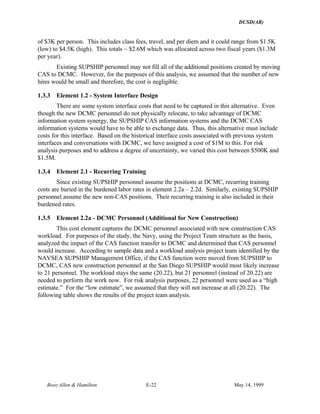 DUSD(AR)
Booz·Allen & Hamilton E-22 May 14, 1999
of $3K per person. This includes class fees, travel, and per diem and it could range from $1.5K
(low) to $4.5K (high). This totals ~ $2.6M which was allocated across two fiscal years ($1.3M
per year).
Existing SUPSHIP personnel may not fill all of the additional positions created by moving
CAS to DCMC. However, for the purposes of this analysis, we assumed that the number of new
hires would be small and therefore, the cost is negligible.
1.3.3 Element 1.2 - System Interface Design
There are some system interface costs that need to be captured in this alternative. Even
though the new DCMC personnel do not physically relocate, to take advantage of DCMC
information system synergy, the SUPSHIP CAS information systems and the DCMC CAS
information systems would have to be able to exchange data. Thus, this alternative must include
costs for this interface. Based on the historical interface costs associated with previous system
interfaces and conversations with DCMC, we have assigned a cost of $1M to this. For risk
analysis purposes and to address a degree of uncertainty, we varied this cost between $500K and
$1.5M.
1.3.4 Element 2.1 - Recurring Training
Since existing SUPSHIP personnel assume the positions at DCMC, recurring training
costs are buried in the burdened labor rates in element 2.2a – 2.2d. Similarly, existing SUPSHIP
personnel assume the new non-CAS positions. Their recurring training is also included in their
burdened rates.
1.3.5 Element 2.2a - DCMC Personnel (Additional for New Construction)
This cost element captures the DCMC personnel associated with new construction CAS
workload. For purposes of the study, the Navy, using the Project Team structure as the basis,
analyzed the impact of the CAS function transfer to DCMC and determined that CAS personnel
would increase. According to sample data and a workload analysis project team identified by the
NAVSEA SUPSHIP Management Office, if the CAS function were moved from SUPSHIP to
DCMC, CAS new construction personnel at the San Diego SUPSHIP would most likely increase
to 21 personnel. The workload stays the same (20.22), but 21 personnel (instead of 20.22) are
needed to perform the work now. For risk analysis purposes, 22 personnel were used as a “high
estimate.” For the “low estimate”, we assumed that they will not increase at all (20.22). The
following table shows the results of the project team analysis.
 