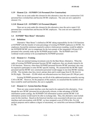 DUSD(AR)
Booz·Allen & Hamilton E-29 May 14, 1999
1.3.9 Element 2.2e – SUPSHIP CAS Personnel (New Construction)
There are no costs under this element for this alternative since the new construction CAS
personnel have switched hats and become DCMC employees. The costs are now captured in
element 2.2a.
1.3.10 Element 2.2f – SUPSHIP CAS Personnel (Repair)
There are no costs under this element for this alternative since the active repair CAS
personnel have switched hats and become DCMC employees. The costs are now captured in
element 2.2b.
1.4 SUPSHIP “Bare Bones” Alternative
1.4.1 Definition:
Alternative “Bare Bones” is defined as DCMC taking responsibility for the CAS functions
at SUPSHIP with the transfer of some percentage of existing SUPSHIP employees to DCMC. No
employees, beyond the minimum required to achieve whole-person rounding, would be added to
the SUPSHIP-DCMC mix to compensate for the lost synergy of the integrated CAS/non-CAS
personnel who currently make up the SUPSHIP project teams. The SUPSHIP non-CAS
workload would continue to be accomplished by SUPSHIP personnel.
1.4.2 Element 1.1 - Training
There are minimal training investment costs for the Bare Bones Alternative. When the
cadre of existing SUPSHIP personnel become DCMC employees, they are already trained to do
CAS functions. However, when these SUPSHIP personnel become DCMC personnel, they may
be required to participate in some DCMC-specific training. We assumed that the DCMC repair
personnel and the DCMC new construction personnel would engage in one-time DCMC training
of $3K. This includes class fees, travel, and per diem and it could range from $1.5K (low) to
$4.5K (high). This totals ~ $2.6M which was allocated across two fiscal years ($1.3M per year).
Existing SUPSHIP personnel may not fill all of the additional positions created by moving
CAS to DCMC. However, for the purposes of this analysis, we assumed that the number of new
hires would be small and therefore, the cost is negligible.
1.4.3 Element 1.2 - System Interface Design
There are some system interface costs that need to be captured in this alternative. Even
though the new DCMC personnel do not physically relocate, to take advantage of DCMC
information system synergy, the SUPSHIP CAS information systems and the DCMC CAS
information systems would need to be able to exchange data. Thus, this alternative must include
costs for this interface. Based on the historical interface costs associated with previous system
interfaces and conversations with DCMC, we have assigned a cost of $1M to this. For risk
analysis purposes and to address a degree of uncertainty, we varied this cost between $500K and
$1.5M.
 