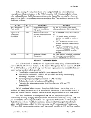 DUSD(AR)
Booz·Allen & Hamilton 3 May 14, 1999
In the ensuing 20 years, other studies have been performed, and consolidation has
occurred in most large-scale cases. In the 1990s, besides the DoD IG study cited above, three
other studies addressed the DoD components that are the focus of the current effort. However,
none of these studies employed extensive analysis of cost data. These studies are summarized in
the Figure 1-1 below.
STUDY DATES OBJECTIVE RESULTS
Army Ammunition
Plants (AAP)
1990 Determine exclusion of
AAPs from consolidation
with DCMC
The AAP CAS transfer would neither
enhance readiness nor affect cost avoidance
Supervisor of
Shipbuilding
(SUPSHIP)
1990 Determine exclusion of
SUPSHIP from consolidation
with DCMC
The DEPSECDEF deferred decision based
on:
1) Fifty percent or more of SUPSHIP
functions were outside the mission of
DCMC
2) Non-CAS functions were not readily
severable from the SUPSHIP non-CAS
functions
3) Transfer of SUPSHIP CAS to DCMC
would probably increase staffing due to
Navy's need to maintain an on-site
presence
SUPSHIP 1993 Streamline Contract
Management
The Under Secretary of Defense (Acquisition
and Technology) recommended Navy
retention of SUPSHIP CAS functions.
Figure 1-1 Previous DoD Studies
CAS consolidation, if effected for the organizations under study, would naturally take
place in DCMC. DCMC was chartered in the Defense Management Review Decision (DMRD)
916 in 1989 and stood up the following year. The new organization was intended to both save
money and increase CAS effectiveness by:
• Consolidating, streamlining, and achieving economies of scale
• Implementing uniform CAS policies and procedures and acting consistently by
presenting a single face to industry
• Increasing the quality and professionalism of CAS personnel
• Reducing direct and overhead costs of CAS labor
• Preserving, for regulatory purposes, the division between ACO and PCO
responsibilities
DCMC provides CAS to customers throughout DoD. For the current fiscal year, a
projected 368,000 prime contracts will be administered, down about 20 percent since the start of
the decade. Current contracts managed have an estimated obligation value of about $800 billion.
Like other components in the Department, DCMC has implemented significant
restructuring, including changing the organizational structure and downsizing. Today, DCMC has
just under 13,000 authorized positions/Full Time Equivalents (FTEs) and is on a trajectory to
shed still more positions. Notably, the Command management attributes part of its ability to
reduce staff and increase productivity to the increasing use of “risk management” in deploying
CAS labor. Risk management approaches apply increasingly less labor to CAS workload based on
 