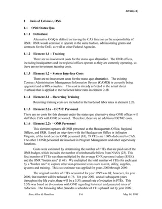 DUSD(AR)
Booz·Allen & Hamilton F-6 May 14, 1999
1 Basis of Estimate, ONR
1.1 ONR Status Quo
1.1.1 Definition:
Alternative O-SQ is defined as leaving the CAS function as the responsibility of
ONR. ONR would continue to operate in the same fashion, administering grants and
contracts for the DoD, as well as other Federal Agencies.
1.1.2 Element 1.1 – Training
There are no investment costs for the status quo alternative. The ONR offices,
including headquarters and the regional offices operate as they are currently operating, so
there are no investment training costs.
1.1.3 Element 1.2 – System Interface Costs
There are no investment costs for the status quo alternative. The existing
Contract Administration Management Information System (CAMIS) is currently being
upgraded and is 80% complete. This cost is already reflected in the actual direct
overhead that is applied to the burdened labor rates in element 2.2b.
1.1.4 Element 2.1 – Recurring Training
Recurring training costs are included in the burdened labor rates in element 2.2b.
1.1.5 Element 2.2a – DCMC Personnel
There are no costs for this element under the status quo alternative since ONR offices will
staff their CAS with ONR personnel. Therefore, there are no additional DCMC costs.
1.1.6 Element 2.2b – ONR Personnel
This element captures all ONR personnel at the Headquarters Office, Regional
Offices, and SRB. Based on interviews with the Headquarters Office in Arlington
Virginia, of the total current ONR personnel (81), 78 FTEs are 100% dedicated to CAS.
The other 3 ONR personnel are involved in Program Management and other supervisory
functions.
Costs were estimated by determining the number of FTEs that are paid out of the
ONR budget, which includes the number of reimbursable billets from NASA (23). This
final number of FTEs was then multiplied by the average ONR personnel salary ($51K)
and the ONR "burden rate" (1.68). We multiplied the total number of FTEs for each year
by a "burden rate" to capture other non-personnel costs such as rent, utility, supplies,
systems and training. This cost estimate was applied for years 2000 through 2009.
The original number of FTEs accounted for year 1999 was 81; however, for year
2000, that number will be reduced to 76. For year 2001, and all subsequent years
throughout the life cycle, there will be a 3.5% annual rate of reduction in FTEs. This
3.5% was based on discussions with ONR regarding historical and projected rates of
reduction. The following table provides a schedule of FTEs phased out by year 2009.
 