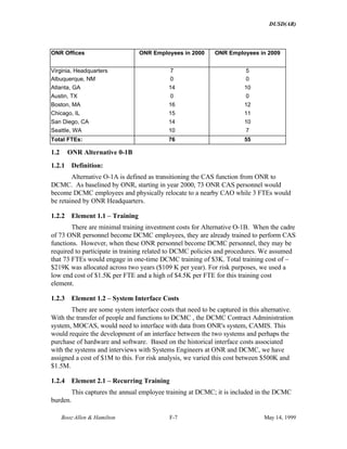 DUSD(AR)
Booz·Allen & Hamilton F-7 May 14, 1999
ONR Offices ONR Employees in 2000 ONR Employees in 2009
Virginia, Headquarters 7 5
Albuquerque, NM 0 0
Atlanta, GA 14 10
Austin, TX 0 0
Boston, MA 16 12
Chicago, IL 15 11
San Diego, CA 14 10
Seattle, WA 10 7
Total FTEs: 76 55
1.2 ONR Alternative 0-1B
1.2.1 Definition:
Alternative O-1A is defined as transitioning the CAS function from ONR to
DCMC. As baselined by ONR, starting in year 2000, 73 ONR CAS personnel would
become DCMC employees and physically relocate to a nearby CAO while 3 FTEs would
be retained by ONR Headquarters.
1.2.2 Element 1.1 – Training
There are minimal training investment costs for Alternative O-1B. When the cadre
of 73 ONR personnel become DCMC employees, they are already trained to perform CAS
functions. However, when these ONR personnel become DCMC personnel, they may be
required to participate in training related to DCMC policies and procedures. We assumed
that 73 FTEs would engage in one-time DCMC training of $3K. Total training cost of ~
$219K was allocated across two years ($109 K per year). For risk purposes, we used a
low end cost of $1.5K per FTE and a high of $4.5K per FTE for this training cost
element.
1.2.3 Element 1.2 – System Interface Costs
There are some system interface costs that need to be captured in this alternative.
With the transfer of people and functions to DCMC , the DCMC Contract Administration
system, MOCAS, would need to interface with data from ONR's system, CAMIS. This
would require the development of an interface between the two systems and perhaps the
purchase of hardware and software. Based on the historical interface costs associated
with the systems and interviews with Systems Engineers at ONR and DCMC, we have
assigned a cost of $1M to this. For risk analysis, we varied this cost between $500K and
$1.5M.
1.2.4 Element 2.1 – Recurring Training
This captures the annual employee training at DCMC; it is included in the DCMC
burden.
 