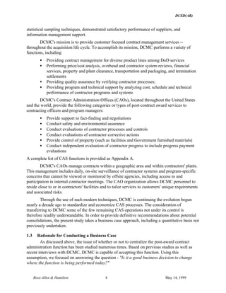 DUSD(AR)
Booz·Allen & Hamilton 4 May 14, 1999
statistical sampling techniques, demonstrated satisfactory performance of suppliers, and
information management support.
DCMC's mission is to provide customer focused contract management services --
throughout the acquisition life cycle. To accomplish its mission, DCMC performs a variety of
functions, including:
• Providing contract management for diverse product lines among DoD services
• Performing price/cost analysis, overhead and contractor system reviews, financial
services, property and plant clearance, transportation and packaging, and termination
settlements
• Providing quality assurance by verifying contractor processes;
• Providing program and technical support by analyzing cost, schedule and technical
performance of contractor programs and systems
DCMC's Contract Administration Offices (CAOs), located throughout the United States
and the world, provide the following categories or types of post-contract award services to
contracting officers and program managers:
• Provide support to fact-finding and negotiations
• Conduct safety and environmental assurance
• Conduct evaluations of contractor processes and controls
• Conduct evaluations of contractor corrective actions
• Provide control of property (such as facilities and Government furnished materials)
• Conduct independent evaluation of contractor progress to include progress payment
evaluations
A complete list of CAS functions is provided as Appendix A.
DCMC's CAOs manage contracts within a geographic area and within contractors' plants.
This management includes daily, on-site surveillance of contractor systems and program-specific
concerns that cannot be viewed or monitored by offsite agencies, including access to and
participation in internal contractor meetings. The CAO organization allows DCMC personnel to
reside close to or in contractors' facilities and to tailor services to customers' unique requirements
and associated risks.
Through the use of such modern techniques, DCMC is continuing the evolution begun
nearly a decade ago to standardize and economize CAS processes. The consideration of
transferring to DCMC some of the few remaining CAS operations not under its control is
therefore readily understandable. In order to provide definitive recommendations about potential
consolidations, the present study takes a business case approach, including a quantitative basis not
previously undertaken.
1.3 Rationale for Conducting a Business Case
As discussed above, the issue of whether or not to centralize the post-award contract
administration function has been studied numerous times. Based on previous studies as well as
recent interviews with DCMC, DCMC is capable of accepting this function. Using this
assumption, we focused on answering the question - "Is it a good business decision to change
where the function is being performed today?"
 