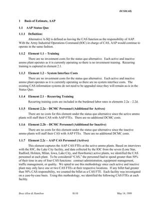DUSD(AR)
Booz·Allen & Hamilton H-10 May 14, 1999
1 Basis of Estimate, AAP
1.1 AAP Status Quo
1.1.1 Definition:
Alternative A-SQ is defined as leaving the CAS function as the responsibility of AAP.
With the Army Industrial Operations Command (IOC) in charge of CAS, AAP would continue to
operate in the same fashion.
1.1.2 Element 1.1 – Training
There are no investment costs for the status quo alternative. Each active and inactive
ammo plant operates as it is currently operating so there is no investment training. Recurring
training is captured in element 2.1.
1.1.3 Element 1.2 – System Interface Costs
There are no investment costs for the status quo alternative. Each active and inactive
ammo plant operates as it is currently operating so there are no system interface costs. The
existing CAS information systems do not need to be upgraded since they will remain as-is in the
Status Quo.
1.1.4 Element 2.1 – Recurring Training
Recurring training costs are included in the burdened labor rates in elements 2.2a – 2.2d.
1.1.5 Element 2.2a – DCMC Personnel (Additional for Actives)
There are no costs for this element under the status quo alternative since the active ammo
plants will staff their CAS with AAP FTEs. There are no additional DCMC costs.
1.1.6 Element 2.2b – DCMC Personnel (Additional for Inactive)
There are no costs for this element under the status quo alternative since the inactive
ammo plants will staff their CAS with AAP FTEs. There are no additional DCMC costs.
1.1.7 Element 2.2c – AAP CAS Personnel (Actives)
This element captures the AAP CAS FTEs at the active ammo plants. Based on interviews
with the IOC, the Lake City facility, and data collected by the IOC from the seven (Lone Star,
Radford, Holsten, Milan, Iowa, Lake City, and Hawthorne) active plants, we identified the CAS
personnel at each plant. To be considered “CAS,” the personnel had to spend greater than 50%
of their time in any of four CAS functions: contract administration, equipment management,
traffic management, or quality. We opted to use this methodology since each active and inactive
plant may only have one or two CAS FTEs at their respective locations. If any billet had greater
than 50% CAS responsibility, we counted the billet as a CAS FTE. Each facility was investigated
on a case-by-case basis. Using this methodology, we identified the following CAS FTEs at each
facility.
 