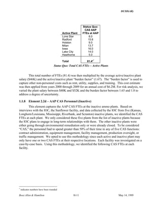 DUSD(AR)
Booz·Allen & Hamilton H-11 May 14, 1999
Active Plant
Status Quo:
CAS AAP
FTEs at AAP
Lone Star 8.0
Radford 15.8
Holston 9.0
Milan 13.7
Iowa 16.0
Lake City 14.0
Hawthorne 5.0
Total 81.4**
Status Quo: Total CAS FTEs – Active Plants
This total number of FTEs (81.4) was then multiplied by the average active/inactive plant
salary ($46K) and the active/inactive plant “burden factor” (1.67). The “burden factor” is used to
capture other non-personnel costs such as rent, utility, supplies, and training. This cost estimate
was then applied from years 2000 through 2009 for an annual cost of $6.2M. For risk analysis, we
varied the plant salary between $40K and $52K and the burden factor between 1.65 and 1.8 to
address a degree of uncertainty.
1.1.8 Element 2.2d – AAP CAS Personnel (Inactive)
This element captures the AAP CAS FTEs at the inactive ammo plants. Based on
interviews with the IOC, the Sunflower facility, and data collected by the IOC from five (Kansas,
Longhorn/Louisiana, Mississippi, Riverbank, and Scranton) inactive plants, we identified the CAS
FTEs at each plant. We only considered these five plants from the list of inactive plants because
the IOC plans to engage in long-term relationships with them. The other inactive plants were
either going through environmental remediation only or were already closed. To be considered
“CAS,” the personnel had to spend greater than 50% of their time in any of five CAS functions:
contract administration, equipment management, facility management, production oversight, or
traffic management. We opted to use this methodology since each active and inactive plant may
only have one or two CAS FTEs at their respective locations. Each facility was investigated on a
case-by-case basis. Using this methodology, we identified the following CAS FTEs at each
facility.
*
indicates numbers have been rounded
 