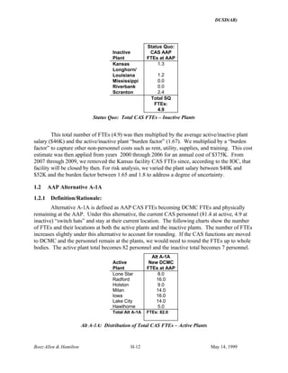 DUSD(AR)
Booz·Allen & Hamilton H-12 May 14, 1999
Inactive
Plant
Status Quo:
CAS AAP
FTEs at AAP
Kansas 1.3
Longhorn/
Louisiana 1.2
Mississippi 0.0
Riverbank 0.0
Scranton 2.4
Total SQ
FTEs:
4.9
Status Quo: Total CAS FTEs – Inactive Plants
This total number of FTEs (4.9) was then multiplied by the average active/inactive plant
salary ($46K) and the active/inactive plant “burden factor” (1.67). We multiplied by a “burden
factor” to capture other non-personnel costs such as rent, utility, supplies, and training. This cost
estimate was then applied from years 2000 through 2006 for an annual cost of $375K. From
2007 through 2009, we removed the Kansas facility CAS FTEs since, according to the IOC, that
facility will be closed by then. For risk analysis, we varied the plant salary between $40K and
$52K and the burden factor between 1.65 and 1.8 to address a degree of uncertainty.
1.2 AAP Alternative A-1A
1.2.1 Definition/Rationale:
Alternative A-1A is defined as AAP CAS FTEs becoming DCMC FTEs and physically
remaining at the AAP. Under this alternative, the current CAS personnel (81.4 at active, 4.9 at
inactive) “switch hats” and stay at their current location. The following charts show the number
of FTEs and their locations at both the active plants and the inactive plants. The number of FTEs
increases slightly under this alternative to account for rounding. If the CAS functions are moved
to DCMC and the personnel remain at the plants, we would need to round the FTEs up to whole
bodies. The active plant total becomes 82 personnel and the inactive total becomes 7 personnel.
Active
Plant
Alt A-1A
New DCMC
FTEs at AAP
Lone Star 8.0
Radford 16.0
Holston 9.0
Milan 14.0
Iowa 16.0
Lake City 14.0
Hawthorne 5.0
Total Alt A-1A FTEs: 82.0
Alt A-1A: Distribution of Total CAS FTEs – Active Plants
 