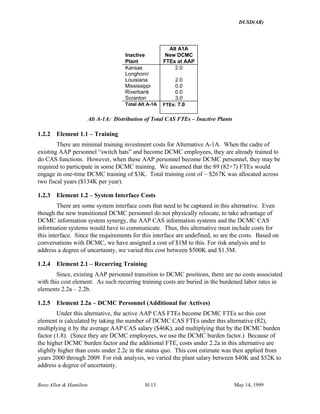DUSD(AR)
Booz·Allen & Hamilton H-13 May 14, 1999
Inactive
Plant
Alt A1A
New DCMC
FTEs at AAP
Kansas 2.0
Longhorn/
Louisiana 2.0
Mississippi 0.0
Riverbank 0.0
Scranton 3.0
Total Alt A-1A FTEs: 7.0
Alt A-1A: Distribution of Total CAS FTEs – Inactive Plants
1.2.2 Element 1.1 – Training
There are minimal training investment costs for Alternative A-1A. When the cadre of
existing AAP personnel “switch hats” and become DCMC employees, they are already trained to
do CAS functions. However, when these AAP personnel become DCMC personnel, they may be
required to participate in some DCMC training. We assumed that the 89 (82+7) FTEs would
engage in one-time DCMC training of $3K. Total training cost of ~ $267K was allocated across
two fiscal years ($134K per year).
1.2.3 Element 1.2 – System Interface Costs
There are some system interface costs that need to be captured in this alternative. Even
though the new transitioned DCMC personnel do not physically relocate, to take advantage of
DCMC information system synergy, the AAP CAS information systems and the DCMC CAS
information systems would have to communicate. Thus, this alternative must include costs for
this interface. Since the requirements for this interface are undefined, so are the costs. Based on
conversations with DCMC, we have assigned a cost of $1M to this. For risk analysis and to
address a degree of uncertainty, we varied this cost between $500K and $1.5M.
1.2.4 Element 2.1 – Recurring Training
Since, existing AAP personnel transition to DCMC positions, there are no costs associated
with this cost element. As such recurring training costs are buried in the burdened labor rates in
elements 2.2a – 2.2b.
1.2.5 Element 2.2a – DCMC Personnel (Additional for Actives)
Under this alternative, the active AAP CAS FTEs become DCMC FTEs so this cost
element is calculated by taking the number of DCMC CAS FTEs under this alternative (82),
multiplying it by the average AAP CAS salary ($46K), and multiplying that by the DCMC burden
factor (1.8). (Since they are DCMC employees, we use the DCMC burden factor.) Because of
the higher DCMC burden factor and the additional FTE, costs under 2.2a in this alternative are
slightly higher than costs under 2.2c in the status quo. This cost estimate was then applied from
years 2000 through 2009. For risk analysis, we varied the plant salary between $40K and $52K to
address a degree of uncertainty.
 