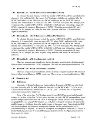DUSD(AR)
Booz·Allen & Hamilton H-17 May 14, 1999
1.3.5 Element 2.2a – DCMC Personnel (Additional for Actives)
To calculate this cost element, we took the number of DCMC CAS FTEs identified in this
alternative (84), multiplied it by the average AAP CAS salary ($46K), and multiplied it by the
DCMC burden factor (1.8). (Since they are DCMC employees, we use the DCMC burden
factor.) This cost estimate is in years 2000 and 2001. However, from years 2002 through 2009,
we decreased the number of DCMC FTEs at the CAO by 10% per year calculating a range of 0 –
20% for risk analysis purposes. The number of DCMC FTEs at the ammo plants (47) stays
constant. For risk analysis, we varied the plant salary between $40K and $52K to address a
degree of uncertainty.
1.3.6 Element 2.2b – DCMC Personnel (Additional for Inactives)
To calculate this cost element, we took the number of DCMC CAS FTEs identified in this
alternative (8.3), multiplied it by the average AAP CAS salary ($46K), and multiplied it by the
DCMC burden factor (1.8). (Since they are DCMC employees, we use the DCMC burden
factor.) This cost estimate is in years 2000 and 2001. However, from years 2002 through 2009,
we decreased the number of DCMC FTEs at the CAO by 10% per year calculating a range of 0 –
20% for risk analysis purposes. The number of DCMC FTEs at the ammo plants (4) stays
constant. For risk analysis, we varied the plant salary between $40K and $52K since this is
unknown.
1.3.7 Element 2.2c – AAP CAS Personnel (Actives)
There are no costs under this element for this alternative since the active CAS personnel
have switched hats and become DCMC employees. The costs are now captured in element 2.2a.
1.3.8 Element 2.2d – AAP CAS Personnel (Inactives)
There are no costs under this element for this alternative since the inactive CAS personnel
have switched hats and become DCMC employees. The costs are now captured in element 2.2b.
1.4 Alternative A-2
1.4.1 Definition:
Alternative A-2 is defined as some functions being delegated to DCMC and other CAS
functions remaining with the AAP. Under this alternative, the DCMC CAS FTEs (37 at active,
4.3 at inactive) “switch hats” and relocate to a DCMC CAO. Those that have to stay at the
ammo plants remain Army employees.
Some of the active plant AAP CAS personnel become DCMC personnel and physically
relocate, so we first isolated the CAS personnel into two categories: DCMC personnel that would
relocate and personnel that would not. Most of these people (except for two) were completely
assigned (100%) to a unique CAS function. As such, they were easily separated into people that
could relocate to a CAO and those who had to remain at the ammo plant. According to the IOC
and the active plants, the equipment management function and the quality assurance (QA)
function must stay at the plant. We made an assumption that one person’s 435 non-CAS hours at
Radford and one person’s 540 hours at Milan could be reallocated to AAP personnel located at
these respective plants.
 