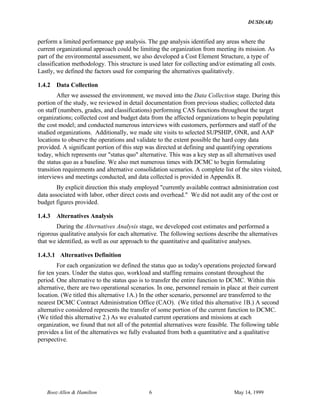 DUSD(AR)
Booz·Allen & Hamilton 6 May 14, 1999
perform a limited performance gap analysis. The gap analysis identified any areas where the
current organizational approach could be limiting the organization from meeting its mission. As
part of the environmental assessment, we also developed a Cost Element Structure, a type of
classification methodology. This structure is used later for collecting and/or estimating all costs.
Lastly, we defined the factors used for comparing the alternatives qualitatively.
1.4.2 Data Collection
After we assessed the environment, we moved into the Data Collection stage. During this
portion of the study, we reviewed in detail documentation from previous studies; collected data
on staff (numbers, grades, and classifications) performing CAS functions throughout the target
organizations; collected cost and budget data from the affected organizations to begin populating
the cost model; and conducted numerous interviews with customers, performers and staff of the
studied organizations. Additionally, we made site visits to selected SUPSHIP, ONR, and AAP
locations to observe the operations and validate to the extent possible the hard copy data
provided. A significant portion of this step was directed at defining and quantifying operations
today, which represents our "status quo" alternative. This was a key step as all alternatives used
the status quo as a baseline. We also met numerous times with DCMC to begin formulating
transition requirements and alternative consolidation scenarios. A complete list of the sites visited,
interviews and meetings conducted, and data collected is provided in Appendix B.
By explicit direction this study employed "currently available contract administration cost
data associated with labor, other direct costs and overhead." We did not audit any of the cost or
budget figures provided.
1.4.3 Alternatives Analysis
During the Alternatives Analysis stage, we developed cost estimates and performed a
rigorous qualitative analysis for each alternative. The following sections describe the alternatives
that we identified, as well as our approach to the quantitative and qualitative analyses.
1.4.3.1 Alternatives Definition
For each organization we defined the status quo as today's operations projected forward
for ten years. Under the status quo, workload and staffing remains constant throughout the
period. One alternative to the status quo is to transfer the entire function to DCMC. Within this
alternative, there are two operational scenarios. In one, personnel remain in place at their current
location. (We titled this alternative 1A.) In the other scenario, personnel are transferred to the
nearest DCMC Contract Administration Office (CAO). (We titled this alternative 1B.) A second
alternative considered represents the transfer of some portion of the current function to DCMC.
(We titled this alternative 2.) As we evaluated current operations and missions at each
organization, we found that not all of the potential alternatives were feasible. The following table
provides a list of the alternatives we fully evaluated from both a quantitative and a qualitative
perspective.
 