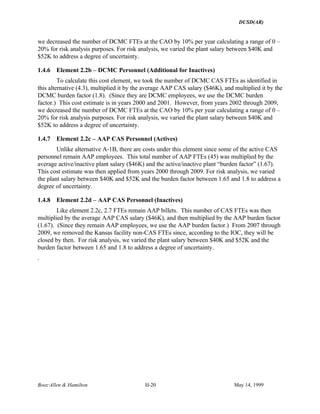 DUSD(AR)
Booz·Allen & Hamilton H-20 May 14, 1999
we decreased the number of DCMC FTEs at the CAO by 10% per year calculating a range of 0 –
20% for risk analysis purposes. For risk analysis, we varied the plant salary between $40K and
$52K to address a degree of uncertainty.
1.4.6 Element 2.2b – DCMC Personnel (Additional for Inactives)
To calculate this cost element, we took the number of DCMC CAS FTEs as identified in
this alternative (4.3), multiplied it by the average AAP CAS salary ($46K), and multiplied it by the
DCMC burden factor (1.8). (Since they are DCMC employees, we use the DCMC burden
factor.) This cost estimate is in years 2000 and 2001. However, from years 2002 through 2009,
we decreased the number of DCMC FTEs at the CAO by 10% per year calculating a range of 0 –
20% for risk analysis purposes. For risk analysis, we varied the plant salary between $40K and
$52K to address a degree of uncertainty.
1.4.7 Element 2.2c – AAP CAS Personnel (Actives)
Unlike alternative A-1B, there are costs under this element since some of the active CAS
personnel remain AAP employees. This total number of AAP FTEs (45) was multiplied by the
average active/inactive plant salary ($46K) and the active/inactive plant “burden factor” (1.67).
This cost estimate was then applied from years 2000 through 2009. For risk analysis, we varied
the plant salary between $40K and $52K and the burden factor between 1.65 and 1.8 to address a
degree of uncertainty.
1.4.8 Element 2.2d – AAP CAS Personnel (Inactives)
Like element 2.2c, 2.7 FTEs remain AAP billets. This number of CAS FTEs was then
multiplied by the average AAP CAS salary ($46K), and then multiplied by the AAP burden factor
(1.67). (Since they remain AAP employees, we use the AAP burden factor.) From 2007 through
2009, we removed the Kansas facility non-CAS FTEs since, according to the IOC, they will be
closed by then. For risk analysis, we varied the plant salary between $40K and $52K and the
burden factor between 1.65 and 1.8 to address a degree of uncertainty.
.
 