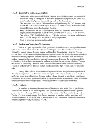 DUSD(AR)
Booz·Allen & Hamilton 9 May 14, 1999
1.4.3.4 Quantitative Estimate Assumptions
• While costs will continue indefinitely, changes in workload and other environmental
factors are likely at some point in the future. For ease of comparison, we chose a 10
year “steady state” period for quantifying each of the alternatives.
• We compared total costs to DoD associated with performing the CAS function only.
Non-CAS costs were included only if there was an additional cost that needed to be
incurred to make a specific alternative feasible.
• Only “incremental” DCMC costs associated with CAS functions at the candidate
organizations are captured. In other words, the total cost of DCMC is not included.
• We utilized OMB A-94 inflation factors (2.3% for budgetary purposes) and discount
rate (3.6% for comparative purposes on a 10-year project).
• Sunk or prior year costs are not included.
1.4.3.5 Qualitative Comparison Methodology
To assist in capturing the value of the qualitative factors in relation to the performance of
CAS in the various alternatives, the software tool "Expert Choice®" was utilized. Expert
Choice® is a multi-criteria decision support tool based on the Analytical Hierarchy Process
(AHP). The AHP is a powerful and comprehensive methodology for making decisions using both
measured data and judgments from the decision maker(s). The AHP assists with the decision
making process by allowing decision makers to organize and determine the significance of the
evaluation criteria and then subsequently apply the criteria to the alternative solutions. Through
the process of structuring a decision into a hierarchical model and then pairwise comparing
objectives and alternatives, decision makers can determine the best overall course of action to
take.
To apply AHP, criteria for decision making are established and pairwise comparisons of
the criteria are performed to determine relative weights of the criteria in relation to each other
(reflecting importance of factors in decision making). Once the relative weights are established,
alternatives are evaluated against their ability to satisfy or achieve those criteria. These evaluations
when combined with the weights yield a relative qualitative value for each alternative.
1.4.3.5.1 Criteria
The qualitative factors used to assess the effectiveness with which CAS is provided are
identified and defined in the following table. The factors have been generated from a generic
perspective for performing CAS, and are non-specific to any of the three entities being studied.
The list of criteria was developed from factors addressed in previous studies combined with
factors determined by the study team to be important in the Government contracting process in
determining the level of performance of CAS.
 