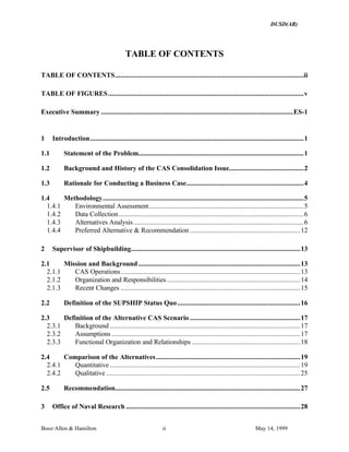 DUSD(AR)
Booz·Allen & Hamilton ii May 14, 1999
TABLE OF CONTENTS
TABLE OF CONTENTS..........................................................................................................ii
TABLE OF FIGURES..............................................................................................................v
Executive Summary ............................................................................................................ES-1
1 Introduction........................................................................................................................1
1.1 Statement of the Problem.............................................................................................1
1.2 Background and History of the CAS Consolidation Issue..........................................2
1.3 Rationale for Conducting a Business Case..................................................................4
1.4 Methodology.................................................................................................................5
1.4.1 Environmental Assessment.......................................................................................5
1.4.2 Data Collection........................................................................................................6
1.4.3 Alternatives Analysis................................................................................................6
1.4.4 Preferred Alternative & Recommendation ..............................................................12
2 Supervisor of Shipbuilding...............................................................................................13
2.1 Mission and Background...........................................................................................13
2.1.1 CAS Operations.....................................................................................................13
2.1.2 Organization and Responsibilities...........................................................................14
2.1.3 Recent Changes .....................................................................................................15
2.2 Definition of the SUPSHIP Status Quo.....................................................................16
2.3 Definition of the Alternative CAS Scenario ..............................................................17
2.3.1 Background ...........................................................................................................17
2.3.2 Assumptions ..........................................................................................................17
2.3.3 Functional Organization and Relationships .............................................................18
2.4 Comparison of the Alternatives.................................................................................19
2.4.1 Quantitative ...........................................................................................................19
2.4.2 Qualitative .............................................................................................................25
2.5 Recommendation........................................................................................................27
3 Office of Naval Research ..................................................................................................28
 