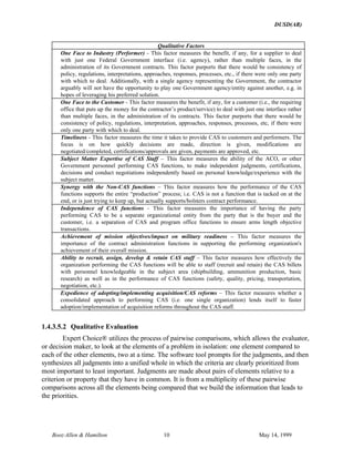 DUSD(AR)
Booz·Allen & Hamilton 10 May 14, 1999
Qualitative Factors
One Face to Industry (Performer) - This factor measures the benefit, if any, for a supplier to deal
with just one Federal Government interface (i.e. agency), rather than multiple faces, in the
administration of its Government contracts. This factor purports that there would be consistency of
policy, regulations, interpretations, approaches, responses, processes, etc., if there were only one party
with which to deal. Additionally, with a single agency representing the Government, the contractor
arguably will not have the opportunity to play one Government agency/entity against another, e.g. in
hopes of leveraging his preferred solution.
One Face to the Customer - This factor measures the benefit, if any, for a customer (i.e., the requiring
office that puts up the money for the contractor’s product/service) to deal with just one interface rather
than multiple faces, in the administration of its contracts. This factor purports that there would be
consistency of policy, regulations, interpretation, approaches, responses, processes, etc, if there were
only one party with which to deal.
Timeliness - This factor measures the time it takes to provide CAS to customers and performers. The
focus is on how quickly decisions are made, direction is given, modifications are
negotiated/completed, certifications/approvals are given, payments are approved, etc.
Subject Matter Expertise of CAS Staff – This factor measures the ability of the ACO, or other
Government personnel performing CAS functions, to make independent judgments, certifications,
decisions and conduct negotiations independently based on personal knowledge/experience with the
subject matter.
Synergy with the Non-CAS functions – This factor measures how the performance of the CAS
functions supports the entire “production” process; i.e. CAS is not a function that is tacked on at the
end, or is just trying to keep up, but actually supports/bolsters contract performance.
Independence of CAS functions - This factor measures the importance of having the party
performing CAS to be a separate organizational entity from the party that is the buyer and the
customer, i.e. a separation of CAS and program office functions to ensure arms length objective
transactions.
Achievement of mission objectives/impact on military readiness – This factor measures the
importance of the contract administration functions in supporting the performing organization's
achievement of their overall mission.
Ability to recruit, assign, develop & retain CAS staff – This factor measures how effectively the
organization performing the CAS functions will be able to staff (recruit and retain) the CAS billets
with personnel knowledgeable in the subject area (shipbuilding, ammunition production, basic
research) as well as in the performance of CAS functions (safety, quality, pricing, transportation,
negotiation, etc.).
Expedience of adopting/implementing acquisition/CAS reforms – This factor measures whether a
consolidated approach to performing CAS (i.e. one single organization) lends itself to faster
adoption/implementation of acquisition reforms throughout the CAS staff.
1.4.3.5.2 Qualitative Evaluation
Expert Choice® utilizes the process of pairwise comparisons, which allows the evaluator,
or decision maker, to look at the elements of a problem in isolation: one element compared to
each of the other elements, two at a time. The software tool prompts for the judgments, and then
synthesizes all judgments into a unified whole in which the criteria are clearly prioritized from
most important to least important. Judgments are made about pairs of elements relative to a
criterion or property that they have in common. It is from a multiplicity of these pairwise
comparisons across all the elements being compared that we build the information that leads to
the priorities.
 