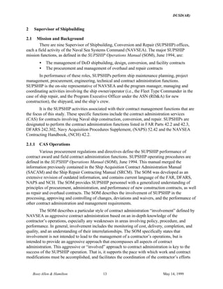DUSD(AR)
Booz·Allen & Hamilton 13 May 14, 1999
2 Supervisor of Shipbuilding
2.1 Mission and Background
There are nine Supervisor of Shipbuilding, Conversion and Repair (SUPSHIP) offices,
each a field activity of the Naval Sea Systems Command (NAVSEA). The major SUPSHIP
mission functions, as defined in the SUPSHIP Operations Manual (SOM), June 1994, are:
• The management of DoD shipbuilding, design, conversion, and facility contracts
• The procurement and management of overhaul and repair contracts
In performance of these roles, SUPSHIPs perform ship maintenance planning, project
management, procurement, engineering, technical and contract administration functions.
SUPSHIP is the on-site representative of NAVSEA and the program manager, managing and
coordinating activities involving the ship owner/operator (i.e., the Fleet Type Commander in the
case of ship repair, and the Program Executive Officer under the ASN (RD&A) for new
construction), the shipyard, and the ship’s crew.
It is the SUPSHIP activities associated with their contract management functions that are
the focus of this study. These specific functions include the contract administration services
(CAS) for contracts involving Naval ship construction, conversion, and repair. SUPSHIPs are
designated to perform the contract administration functions listed in FAR Parts 42.2 and 42.3,
DFARS 242.302, Navy Acquisition Procedures Supplement, (NAPS) 52.42 and the NAVSEA
Contracting Handbook, (NCH) 42.2.
2.1.1 CAS Operations
Various procurement regulations and directives define the SUPSHIP performance of
contract award and field contract administration functions. SUPSHIP operating procedures are
defined in the SUPSHIP Operations Manual (SOM), June 1994. This manual merged the
information previously contained in the Ship Acquisition Contract Administration Manual
(SACAM) and the Ship Repair Contracting Manual (SRCM). The SOM was developed as an
extensive revision of outdated information, and contains current language of the FAR, DFARS,
NAPS and NCH. The SOM provides SUPSHIP personnel with a generalized understanding of
principles of procurement, administration, and performance of new construction contracts, as well
as repair and overhaul contracts. The SOM describes the involvement of SUPSHIP in the
processing, approving and controlling of changes, deviations and waivers, and the performance of
other contract administration and management requirements.
The SOM describes a particular style of contract administration “involvement” defined by
NAVSEA as aggressive contract administration based on an in-depth knowledge of the
contractor’s operations, especially any weaknesses in areas involving policy, procedure, and
performance. In general, involvement includes the monitoring of cost, delivery, completion, and
quality, and an understanding of their interrelationships. The SOM specifically states that
involvement is not intended to lead to the management of a contractor’s operations, but is
intended to provide an aggressive approach that encompasses all aspects of contract
administration. This aggressive or “involved” approach to contract administration is key to the
success of the SUPSHIP operation. That is, it supports the pace with which work and contract
modifications must be accomplished, and facilitates the coordination of the contractor’s efforts
 