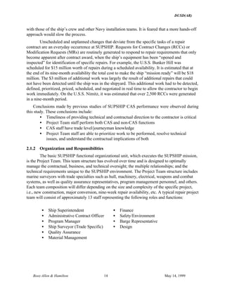 DUSD(AR)
Booz·Allen & Hamilton 14 May 14, 1999
with those of the ship’s crew and other Navy installation teams. It is feared that a more hands-off
approach would slow the process.
Unscheduled and unplanned changes that deviate from the specific tasks of a repair
contract are an everyday occurrence at SUPSHIP. Requests for Contract Changes (RCCs) or
Modification Requests (MRs) are routinely generated to respond to repair requirements that only
become apparent after contract award, when the ship’s equipment has been “opened and
inspected” for identification of specific repairs. For example, the U.S.S. Bunker Hill was
scheduled for $15 million worth of repairs during a scheduled availability. It is estimated that at
the end of its nine-month availability the total cost to make the ship “mission ready” will be $18
million. The $3 million of additional work was largely the result of additional repairs that could
not have been detected until the ship was in the shipyard. This additional work had to be detected,
defined, prioritized, priced, scheduled, and negotiated in real time to allow the contractor to begin
work immediately. On the U.S.S. Nimitz, it was estimated that over 2,500 RCCs were generated
in a nine-month period.
Conclusions made by previous studies of SUPSHIP CAS performance were observed during
this study. These conclusions include:
• Timeliness of providing technical and contractual direction to the contractor is critical
• Project Team staff perform both CAS and non-CAS functions
• CAS staff have trade level/journeyman knowledge
• Project Team staff are able to prioritize work to be performed, resolve technical
issues, and understand the contractual implications of both
2.1.2 Organization and Responsibilities
The basic SUPSHIP functional organizational unit, which executes the SUPSHIP mission,
is the Project Team. This team structure has evolved over time and is designed to optimally
manage the contractual, business, and technical oversight; the multiple relationships; and the
technical requirements unique to the SUPSHIP environment. The Project Team structure includes
marine surveyors with trade specialties such as hull, machinery, electrical, weapons and combat
systems, as well as quality assurance representatives, program management personnel, and others.
Each team composition will differ depending on the size and complexity of the specific project,
i.e., new construction, major conversion, nine-week repair availability, etc. A typical repair project
team will consist of approximately 13 staff representing the following roles and functions:
• Ship Superintendent
• Administrative Contract Officer
• Program Manager
• Ship Surveyor (Trade Specific)
• Quality Assurance
• Material Management
• Finance
• Safety/Environment
• Barge Representative
• Design
 