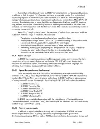 DUSD(AR)
Booz·Allen & Hamilton 15 May 14, 1999
As members of this Project Team, SUPSHIP personnel perform a wide range of functions.
In addition to their delegated CAS functions, their role is to provide on-site field technical and
engineering expertise as an essential part of the extension of NAVSEA’s and/or the program
manager’s technical, contractual and programmatic authority and responsibility. Many SUPSHIP
personnel do not distinguish, or know the difference, between the CAS and non-CAS functions
they perform. The Project Team typically sequences and integrates the work of the ship’s crew
and other Navy repair activities with the shipyard’s work. The Team also assists the ship’s crew in
overseeing contractor work.
As the Navy's single point of contact for resolution of technical and contractual problems,
SUPSHIPs perform a range of functions, which include
• Participating in test and operation of naval ship propulsion plants
• Serving as Procuring Contract Officer (PCO) with the authority to issue orders under
Master Ship Repair Agreements / Agreements for Boat Repair
• Negotiating with the Fleet on customer issues of scope and schedule
• Performing planning yard engineering and design services for assigned ship classes
• Ensuring the safety and welfare of the ship, its systems (including fuel and
ammunition), and its embarked crew while at the contractor's plant.
2.1.3 Recent Changes
SUPSHIP has reorganized, realigned and incorporated process improvements that have
caused them to operate more efficient and intelligently. SUPSHIP offices are sharing their
resources and intellectual capital, standardizing approaches and specification language, and
allocating their workload more equitably across the workforce.
2.1.3.1 Recent Downsizing and Realignment
There are currently nine SUPSHIP offices, each reporting as a separate field activity
command to NAVSEA. Since the joint OSD/DLA/Navy review of SUPSHIP CAS functions was
conducted in 1992, the Navy has restructured and reduced SUPSHIP staffing to take advantage
of management efficiencies. For example, the following six SUPSHIP offices have been closed:
• SUPSHIP Boston, MA
• SUPSHIP Brooklyn, NY
• SUPSHIP San Francisco, CA
• SUPSHIP Long Beach, CA
• SUPSHIP Sturgeon Bay, WI
• SUPSHIP Charleston, SC
SUPSHIP has consolidated operations with the establishment of Business Operating
Centers at Portsmouth (for the East Coast), Jacksonville (for the Southeast and Gulf Coast areas)
and San Diego (for the West Coast).
2.1.3.2 Process Improvements
In addition to organizational restructuring and regionalization, SUPSHIP has made
process improvements aimed at gaining efficiencies in planning (contract specification
development), contracting (PCO as well as ACO functions), technical documentation storage and
 