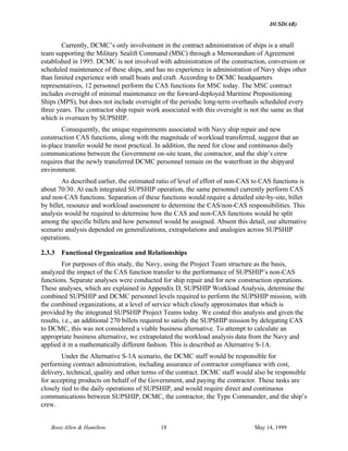 DUSD(AR)
Booz·Allen & Hamilton 18 May 14, 1999
Currently, DCMC’s only involvement in the contract administration of ships is a small
team supporting the Military Sealift Command (MSC) through a Memorandum of Agreement
established in 1995. DCMC is not involved with administration of the construction, conversion or
scheduled maintenance of these ships, and has no experience in administration of Navy ships other
than limited experience with small boats and craft. According to DCMC headquarters
representatives, 12 personnel perform the CAS functions for MSC today. The MSC contract
includes oversight of minimal maintenance on the forward-deployed Maritime Prepositioning
Ships (MPS), but does not include oversight of the periodic long-term overhauls scheduled every
three years. The contractor ship repair work associated with this oversight is not the same as that
which is overseen by SUPSHIP.
Consequently, the unique requirements associated with Navy ship repair and new
construction CAS functions, along with the magnitude of workload transferred, suggest that an
in-place transfer would be most practical. In addition, the need for close and continuous daily
communications between the Government on-site team, the contractor, and the ship’s crew
requires that the newly transferred DCMC personnel remain on the waterfront in the shipyard
environment.
As described earlier, the estimated ratio of level of effort of non-CAS to CAS functions is
about 70/30. At each integrated SUPSHIP operation, the same personnel currently perform CAS
and non-CAS functions. Separation of these functions would require a detailed site-by-site, billet
by billet, resource and workload assessment to determine the CAS/non-CAS responsibilities. This
analysis would be required to determine how the CAS and non-CAS functions would be split
among the specific billets and how personnel would be assigned. Absent this detail, our alternative
scenario analysis depended on generalizations, extrapolations and analogies across SUPSHIP
operations.
2.3.3 Functional Organization and Relationships
For purposes of this study, the Navy, using the Project Team structure as the basis,
analyzed the impact of the CAS function transfer to the performance of SUPSHIP’s non-CAS
functions. Separate analyses were conducted for ship repair and for new construction operations.
These analyses, which are explained in Appendix D, SUPSHIP Workload Analysis, determine the
combined SUPSHIP and DCMC personnel levels required to perform the SUPSHIP mission, with
the combined organizations, at a level of service which closely approximates that which is
provided by the integrated SUPSHIP Project Teams today. We costed this analysis and given the
results, i.e., an additional 270 billets required to satisfy the SUPSHIP mission by delegating CAS
to DCMC, this was not considered a viable business alternative. To attempt to calculate an
appropriate business alternative, we extrapolated the workload analysis data from the Navy and
applied it in a mathematically different fashion. This is described as Alternative S-1A.
Under the Alternative S-1A scenario, the DCMC staff would be responsible for
performing contract administration, including assurance of contractor compliance with cost,
delivery, technical, quality and other terms of the contract. DCMC staff would also be responsible
for accepting products on behalf of the Government, and paying the contractor. These tasks are
closely tied to the daily operations of SUPSHIP, and would require direct and continuous
communications between SUPSHIP, DCMC, the contractor, the Type Commander, and the ship’s
crew.
 