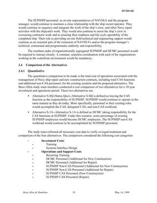 DUSD(AR)
Booz·Allen & Hamilton 19 May 14, 1999
The SUPSHIP personnel, as on-site representatives of NAVSEA and the program
manager, would continue to maintain a close relationship with the ship owner/operator. They
would continue to sequence and integrate the work of the ship’s crew, and other Navy repair
activities with the shipyard's work. They would also continue to assist the ship’s crew in
overseeing contractor work and in ensuring fleet readiness and life cycle operability of the
completed ship. Their role in providing on-site field technical and engineering support would
continue as an essential part of the extension of NAVSEA's and/or the program manager’s
technical, contractual and programmatic authority and responsibility.
The resultant cadre of organizationally segregated SUPSHIP and DCMC personnel would
be required to interact closely. A constant, seamless coordination with each of the organizations
working in the waterfront environment would be mandatory.
2.4 Comparison of the Alternatives
2.4.1 Quantitative
The quantitative comparison to be made is the total cost of operations associated with the
management of Navy ship repair and new construction contracts, including total CAS functions
and additional non-CAS personnel, for the existing scenario and the proposed alternative. The
Booz·Allen study team members conducted a cost comparison of two alternatives for a 10-year
investment and operations period. These two alternatives are:
• Alternative S-SQ (Status Quo)--Alternative S-SQ is defined as leaving the CAS
function as the responsibility of SUPSHIP. SUPSHIP would continue to operate in the
same manner as they do today. More specifically, personnel in their existing roles
would accomplish the CAS, delegated CAS, and non-CAS workload.
• Alternative S-1A--Alternative S-1A is defined as DCMC taking responsibility for the
CAS functions at SUPSHIP. Under this scenario, some percentage of existing
SUPSHIP employees would become DCMC employees. The SUPSHIP non-CAS
workload would continue to be accomplished by SUPSHIP personnel.
The study team collected all necessary cost data to verify co-equal treatment and
comparison of the four alternatives. The comparison considered the following cost categories:
• Investment Costs
• Training
• Systems Interface Design
• Operations and Support Costs
• Recurring Training
• DCMC Personnel (Additional for New Construction)
• DCMC Personnel (Additional for Repair)
• SUPSHIP Non-CAS Personnel (Additional for New Construction)
• SUPSHIP Non-CAS Personnel (Additional for Repair)
• SUPSHIP CAS Personnel (New Construction)
• SUPSHIP CAS Personnel (Repair)
 