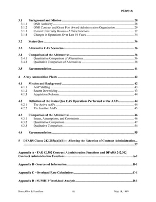 DUSD(AR)
Booz·Allen & Hamilton iii May 14, 1999
3.1 Background and Mission...........................................................................................28
3.1.1 ONR Authority ......................................................................................................28
3.1.2 ONR Contract and Grant Post Award Administration Organization........................29
3.1.3 Current University Business Affairs Functions........................................................32
3.1.4 Changes in Operations Over Last 10 Years ............................................................34
3.2 Status Quo..................................................................................................................36
3.3 Alternative CAS Scenarios.........................................................................................36
3.4 Comparison of the Alternatives.................................................................................36
3.4.1 Quantitative Comparison of Alternatives ................................................................36
3.4.2 Qualitative Comparison of Alternatives ..................................................................38
3.5 Recommendation........................................................................................................41
4 Army Ammunition Plants ................................................................................................42
4.1 Mission and Background...........................................................................................42
4.1.1 AAP Staffing .........................................................................................................43
4.1.2 Recent Downsizing ................................................................................................43
4.1.3 Acquisition Reforms...............................................................................................44
4.2 Definition of the Status Quo CAS Operations Performed at the AAPs ...................44
4.2.1 The Active AAPs...................................................................................................44
4.2.2 The Inactive AAPs.................................................................................................45
4.3 Comparison of the Alternatives.................................................................................46
4.3.1 Issues, Assumptions, and Constraints .....................................................................46
4.3.2 Quantitative Comparison........................................................................................47
4.3.3 Qualitative Comparison..........................................................................................54
4.4 Recommendation........................................................................................................55
5 DFARS Clause 242.203(a)(i)(B) -- Allowing the Retention of Contract Administration...
...........................................................................................................................................57
Appendix A - FAR 42.302 Contract Administration Functions and DFARS 242.302
Contract Administration Functions .....................................................................................A-1
Appendix B - Sources of Information...................................................................................B-1
Appendix C - Overhead Rate Calculations..........................................................................C-1
Appendix D - SUPSHIP Workload Analysis........................................................................D-1
 