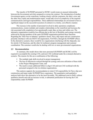 DUSD(AR)
Booz·Allen & Hamilton 27 May 14, 1999
The transfer of SUPSHIP personnel to DCMC would create an unusual relationship
between the Government activities assigned to oversee the contract. The introduction of another
Government agency on the waterfront, working closely with the contractor, the ship’s crew and
the other Navy repair and modernization teams, would add a level of complexity to the required
communications and legal responsibilities. These additional relationships are envisioned to have a
significant impact on the successful execution of contracts in a timely, cost effective manner.
This increase in the number of personnel involved in daily operations complicates
communications, creates multiple and complex relationships on the waterfront and increases the
risk associated with completion of an operationally ready ship, on time and within cost. The
alternative organization would be less efficient due to the loss of flexibility and synergy currently
achieved by having members of the same SUPSHIP organization perform these functions.
Regarding the "One Face to Industry" qualitative factor, Navy ship repair and new construction
presently interfaces with one DoD CAS organization, NAVSEA, through the SUPSHIP offices.
In the alternative scenario, there would be two organizations interfacing with the shipyards, one
for strictly CAS functions, and the other for technical, program management and customer
coordination. The customer would also be dealing with two or more governmental organizations.
2.5 Recommendation
In summary, this model shows that more personnel (SUPSHIP and DCMC) will be
required to accomplish the existing CAS, and non-CAS workload under the evaluated alternative
scenario. The reasons for this are a combination of the following:
• The multiple trade skills involved in project management
• The loss of efficiencies realized through the synergy and cross utilization of these skills
in the Project Management Team, and
• The need to create additional billets to align CAS and non-CAS workload with the
personnel assigned to the two distinct organizations.
This analysis supports the recommendation to retain CAS responsibility for Navy ship new
construction and repair under SUPSHIP/Navy cognizance. The quantitative and qualitative
analyses both show this alternative to be the most favorable. The additional costs to DoD, without
qualitative benefit and with an increase in risk, is substantial justification for leaving the CAS
responsibility under SUPSHIP.
 