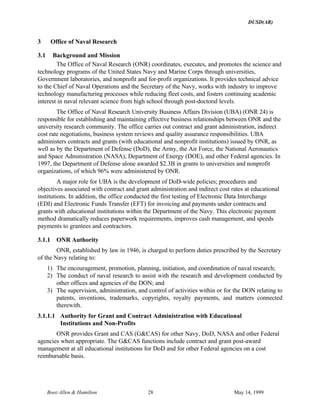 DUSD(AR)
Booz·Allen & Hamilton 28 May 14, 1999
3 Office of Naval Research
3.1 Background and Mission
The Office of Naval Research (ONR) coordinates, executes, and promotes the science and
technology programs of the United States Navy and Marine Corps through universities,
Government laboratories, and nonprofit and for-profit organizations. It provides technical advice
to the Chief of Naval Operations and the Secretary of the Navy, works with industry to improve
technology manufacturing processes while reducing fleet costs, and fosters continuing academic
interest in naval relevant science from high school through post-doctoral levels.
The Office of Naval Research University Business Affairs Division (UBA) (ONR 24) is
responsible for establishing and maintaining effective business relationships between ONR and the
university research community. The office carries out contract and grant administration, indirect
cost rate negotiations, business system reviews and quality assurance responsibilities. UBA
administers contracts and grants (with educational and nonprofit institutions) issued by ONR, as
well as by the Department of Defense (DoD), the Army, the Air Force, the National Aeronautics
and Space Administration (NASA), Department of Energy (DOE), and other Federal agencies. In
1997, the Department of Defense alone awarded $2.3B in grants to universities and nonprofit
organizations, of which 96% were administered by ONR.
A major role for UBA is the development of DoD-wide policies; procedures and
objectives associated with contract and grant administration and indirect cost rates at educational
institutions. In addition, the office conducted the first testing of Electronic Data Interchange
(EDI) and Electronic Funds Transfer (EFT) for invoicing and payments under contracts and
grants with educational institutions within the Department of the Navy. This electronic payment
method dramatically reduces paperwork requirements, improves cash management, and speeds
payments to grantees and contractors.
3.1.1 ONR Authority
ONR, established by law in 1946, is charged to perform duties prescribed by the Secretary
of the Navy relating to:
1) The encouragement, promotion, planning, initiation, and coordination of naval research;
2) The conduct of naval research to assist with the research and development conducted by
other offices and agencies of the DON; and
3) The supervision, administration, and control of activities within or for the DON relating to
patents, inventions, trademarks, copyrights, royalty payments, and matters connected
therewith.
3.1.1.1 Authority for Grant and Contract Administration with Educational
Institutions and Non-Profits
ONR provides Grant and CAS (G&CAS) for other Navy, DoD, NASA and other Federal
agencies when appropriate. The G&CAS functions include contract and grant post-award
management at all educational institutions for DoD and for other Federal agencies on a cost
reimbursable basis.
 