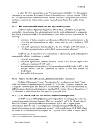 DUSD(AR)
Booz·Allen & Hamilton 29 May 14, 1999
In a July 31, 1966, memorandum to the Assistant Secretary of the Navy for Research and
Development, the Assistant Secretary of Defense for Installation and Logistics, assigned ONR as
the DoD representative for field administration services for contracts and grants with educational
institutions located in the United States, Alaska, Hawaii, Canada, Puerto Rico and the Virgin
Islands.
3.1.1.2 The Department of Defense Grant and Agreement Regulation
The DoD Grant and Agreement Regulations (DoDGARs), DoD 3210.6-R, assigns the
responsibility for performing field administration services for grants and cooperative agreements.
Specifically, it designates ONR as the administrator of grants and cooperative agreements for the
following:
1) Institutions of higher education and laboratories affiliated with such institutions, to the
extent that such organizations are subject to the university cost principles in OMB
Circular A-21.
2) Non-profit organizations that are subject to the cost principles in OMB Circulars A-
122, if their principle business with the DoD is research and development.4
The DCMC and its field offices have responsibility of administering grants and cooperative
agreements for all other organizations to include:
1) For-profit organizations.
2) Non-profit organizations identified in OMB Circular A-122 that are subject to for-
profit cost principles in 48 CFR part 31.
3) Non-profit organizations subject to the cost principles in OMB circular A-122, if their
principal business with the Department of Defense is other than research and
development.
4) State and local Governments.
3.1.1.3 Federal Directory of Contract Administrative Services Components
The Federal Directory of Contract Administration Services Components, dated February
1999, identifies the component assigned to provide G&CAS within a designated geographic area
or a specific contractor plant. This directory is maintained by DCMC and its use is mandatory by
all DoD agencies. Section 2A of the directory identifies ONR regional offices as the performer of
CAS functions to universities within their respective geographic areas.
3.1.2 ONR Contract and Grant Post Award Administration Organization
The UBA Division (ONR 24) has the overall responsibility for managing the post award
grant and contract administration functions. There are currently 81 staff in the UBA division, of
which 23 Full Time Equivalents (FTEs) are reimbursable from NASA to support grants
administration. The UBA staff is focused primarily on the performance of G&CAS, but also
support policy making, project management, university relations and training. ONR UBA offices
are located at ONR Headquarters in Arlington, VA; 5 regional offices located in Atlanta, Boston,
4
DOD 3210.6-R, DOD Grant and Agreement Regulations
 