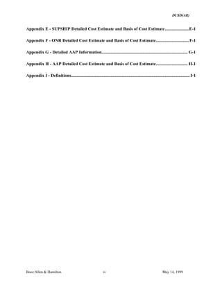 DUSD(AR)
Booz·Allen & Hamilton iv May 14, 1999
Appendix E - SUPSHIP Detailed Cost Estimate and Basis of Cost Estimate.....................E-1
Appendix F - ONR Detailed Cost Estimate and Basis of Cost Estimate............................. F-1
Appendix G - Detailed AAP Information............................................................................ G-1
Appendix H - AAP Detailed Cost Estimate and Basis of Cost Estimate............................ H-1
Appendix I - Definitions.........................................................................................................I-1
 