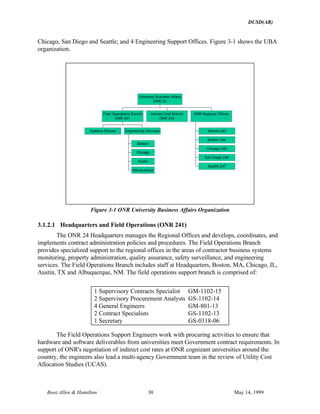 DUSD(AR)
Booz·Allen & Hamilton 30 May 14, 1999
Chicago, San Diego and Seattle; and 4 Engineering Support Offices. Figure 3-1 shows the UBA
organization.
Systems Review
Boston
Chicago
Austin
Albuquerque
Engineering Services
Field Operations Branch
ONR 241
Indirect Cost Branch
ONR 242
Atlanta 243
Boston 244
Chicago 245
San Diego 246
Seattle 247
ONR Regional Offices
University Business Affairs
ONR 24
Figure 3-1 ONR University Business Affairs Organization
3.1.2.1 Headquarters and Field Operations (ONR 241)
The ONR 24 Headquarters manages the Regional Offices and develops, coordinates, and
implements contract administration policies and procedures. The Field Operations Branch
provides specialized support to the regional offices in the areas of contractor business systems
monitoring, property administration, quality assurance, safety surveillance, and engineering
services. The Field Operations Branch includes staff at Headquarters, Boston, MA, Chicago, IL,
Austin, TX and Albuquerque, NM. The field operations support branch is comprised of:
1 Supervisory Contracts Specialist GM-1102-15
2 Supervisory Procurement Analysts GS-1102-14
4 General Engineers GM-801-13
2 Contract Specialists GS-1102-13
1 Secretary GS-0318-06
The Field Operations Support Engineers work with procuring activities to ensure that
hardware and software deliverables from universities meet Government contract requirements. In
support of ONR's negotiation of indirect cost rates at ONR cognizant universities around the
country, the engineers also lead a multi-agency Government team in the review of Utility Cost
Allocation Studies (UCAS).
 