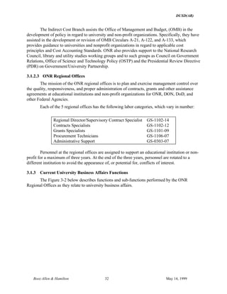 DUSD(AR)
Booz·Allen & Hamilton 32 May 14, 1999
The Indirect Cost Branch assists the Office of Management and Budget, (OMB) in the
development of policy in regard to university and non-profit organizations. Specifically, they have
assisted in the development or revision of OMB Circulars A-21, A-122, and A-133, which
provides guidance to universities and nonprofit organizations in regard to applicable cost
principles and Cost Accounting Standards. ONR also provides support to the National Research
Council, library and utility studies working groups and to such groups as Council on Government
Relations, Office of Science and Technology Policy (OSTP) and the Presidential Review Directive
(PDR) on Government/University Partnership.
3.1.2.3 ONR Regional Offices
The mission of the ONR regional offices is to plan and exercise management control over
the quality, responsiveness, and proper administration of contracts, grants and other assistance
agreements at educational institutions and non-profit organizations for ONR, DON, DoD, and
other Federal Agencies.
Each of the 5 regional offices has the following labor categories, which vary in number:
Regional Director/Supervisory Contract Specialist GS-1102-14
Contracts Specialists GS-1102-12
Grants Specialists GS-1101-09
Procurement Technicians GS-1106-07
Administrative Support GS-0303-07
Personnel at the regional offices are assigned to support an educational institution or non-
profit for a maximum of three years. At the end of the three years, personnel are rotated to a
different institution to avoid the appearance of, or potential for, conflicts of interest.
3.1.3 Current University Business Affairs Functions
The Figure 3-2 below describes functions and sub-functions performed by the ONR
Regional Offices as they relate to university business affairs.
 