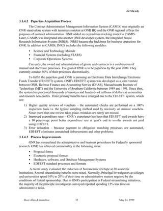 DUSD(AR)
Booz·Allen & Hamilton 35 May 14, 1999
3.1.4.2 Paperless Acquisition Process
The Contract Administration Management Information System (CAMIS) was originally an
ONR stand-alone system with terminals resident at ONR HQ and the ONR regional offices for
purposes of contract administration. ONR added an expenditure-tracking model to CAMIS.
Later, CAMIS was integrated into another ONR developed system, the Integrated Naval
Research Information System (INRIS). INRIS became the backbone for business operations for
ONR. In addition to CAMIS, INRIS includes the following modules:
• Science and Technology Module
• Financial Systems (including STARS)
• Corporate Operations Systems
Currently, the award and administration of grants and contracts is a combination of
manual and electronic processes. The goal of ONR is to be paperless by the year 2000. They
currently conduct 80% of their processes electronically.
To fulfill the paperless goal, ONR is pursuing an Electronic Data Interchange/Electronic
Funds Transfer (EDI/EFT) system. ONR’s EDI/EFT system was developed as a joint venture
between ONR, Defense Finance and Accounting Service (DFAS), Massachusetts Institute of
Technology (MIT) and the University of Southern California between 1989 and 1991. Since then,
the system has processed thousands of invoices and hundreds of millions of dollars at universities
and research non-profits. Three primary benefits have emerged due to the EDI/EFT system, which
are:
1) Higher quality reviews of vouchers – the automated checks are performed on a 100%
inspection basis vs. the typical sampling method used by necessity on manual vouchers.
Since more than one review takes place, mistakes are rarely are missed.
2) Improved expenditure rates – ONR’s experience has been that EDI/EFT paid awards have
a 10 percentage point better expenditure rate at year’s end to similar awards not paid
using EDI/EFT.
3) Error reduction – because payment to obligation matching processes are automated,
EDI/EFT eliminates unmatched disbursements and other problems.
3.1.4.3 Process Improvements
ONR has streamlined the administrative and business procedures for Federally sponsored
research. ONR has achieved commonality in the following areas:
• Proposal forms
• Electronic proposal format
• Hardware, software, and Database Management Systems
• EDI/EFT standard processes and formats
A recent study evaluated the reduction of bureaucratic red tape at 28 academic
institutions. Several streamlining benefits were noted. Normally, Principal Investigators at colleges
and universities spend 10% to 20% of their time on administrative matters required by the
conditions of federal sponsorship. Due to ONR's participation in Federal streamlining initiatives,
the majority of the principle investigators surveyed reported spending 15% less time on
administrative tasks.
 