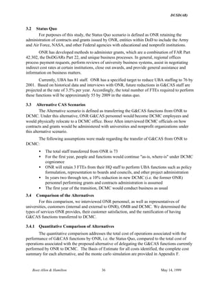 DUSD(AR)
Booz·Allen & Hamilton 36 May 14, 1999
3.2 Status Quo
For purposes of this study, the Status Quo scenario is defined as ONR retaining the
administration of contracts and grants issued by ONR, entities within DoD to include the Army
and Air Force, NASA, and other Federal agencies with educational and nonprofit institutions.
ONR has developed methods to administer grants, which are a combination of FAR Part
42.302, the DoDGARs Part 22, and unique business processes. In general, regional offices
process payment requests, perform reviews of university business systems, assist in negotiating
indirect cost rates at certain institutions, close out awards, and provide general assistance and
information on business matters.
Currently, UBA has 81 staff. ONR has a specified target to reduce UBA staffing to 76 by
2001. Based on historical data and interviews with ONR, future reductions in G&CAS staff are
projected at the rate of 3.5% per year. Accordingly, the total number of FTEs required to perform
these functions will be approximately 55 by 2009 in the status quo.
3.3 Alternative CAS Scenarios
The Alternative scenario is defined as transferring the G&CAS functions from ONR to
DCMC. Under this alternative, ONR G&CAS personnel would become DCMC employees and
would physically relocate to a DCMC office. Booz⋅Allen interviewed DCMC officials on how
contracts and grants would be administered with universities and nonprofit organizations under
this alternative scenario.
The following assumptions were made regarding the transfer of G&CAS from ONR to
DCMC:
• The total staff transferred from ONR is 73
• For the first year, people and functions would continue "as-is, where-is" under DCMC
cognizance
• ONR will retain 3 FTEs from their HQ staff to perform UBA functions such as policy
formulation, representation to boards and councils, and other project administration
• In years two through ten, a 10% reduction in new DCMC (i.e. the former ONR)
personnel performing grants and contracts administration is assumed
• The first year of the transition, DCMC would conduct business as usual
3.4 Comparison of the Alternatives
For this comparison, we interviewed ONR personnel, as well as representatives of
universities, customers (internal and external to ONR), OMB and DCMC. We determined the
types of services ONR provides, their customer satisfaction, and the ramification of having
G&CAS functions transferred to DCMC.
3.4.1 Quantitative Comparison of Alternatives
The quantitative comparison addresses the total cost of operations associated with the
performance of G&CAS functions by ONR, i.e. the Status Quo, compared to the total cost of
operations associated with the proposed alternative of delegating the G&CAS functions currently
performed by ONR to DCMC. The Basis of Estimate for all costs identified, the complete cost
summary for each alternative, and the monte carlo simulation are provided in Appendix F.
 
