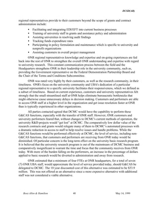 DUSD(AR)
Booz·Allen & Hamilton 40 May 14, 1999
regional representatives provide to their customers beyond the scope of grants and contract
administration include:
• Facilitating and integrating EDI/EFT into current business processes
• Training of university staff in grants and assistance policy and administration
• Assisting universities in resolving audit findings
• Tracking funds expenditure rates
• Participating in policy formulation and maintenance which is specific to university and
nonprofit organizations
• Assisting customers in overall project management
ONR regional representatives knowledge and expertise and on-going experiences are fed
back into the rest of ONR to strengthen the overall ONR understanding and expertise with regard
to university research. This constant communication process between the field and the
Headquarters strengthens ONR in their leadership role in the university community, such as,
providing the Government representative on the Federal Demonstration Partnership Board and
the Chair of the Terms and Conditions Subcommittee.
ONR was rated very highly by their customers, as well as the research community, in their
timeliness. ONR's focus on the university community and UBA's dedication of a particular
regional representative to a specific university facilitates their responsiveness, which we defined as
a subset of timeliness. Based on current experience, customers and university representatives felt
strongly that the small streamlined staff at ONR helps eliminate bureaucratic bottlenecks that
might otherwise cause unnecessary delays in decision making. Customers and performers are able
to access ONR staff at a higher level in the organization and get issue resolution faster at ONR
than is typically experienced in other organizations.
All parties contacted agreed that DCMC would have the capability to perform these
G&CAS functions, especially with the transfer of ONR staff. However, ONR customers and
university performers feared that, without changes to DCMC's current methods of operation, the
university R&D projects would “get lost” at DCMC. The comparatively low dollar value of the
research contracts and grants would relegate many of them to DCMC’s automated processes with
a dramatic reduction in access to staff to help resolve issues and handle problems. While the
G&CAS functions would be performed effectively at DCMC, the level of service, including non-
G&CAS functions, that customers and performers are receiving from ONR today would be
diminished. Of particular concern is the long-term effect on the university basic research program.
It is believed that the university research program is out of the mainstream of DCMC business and
comparatively insignificant to warrant the time and focus that the community receives from ONR
today. With more of the burden falling on the performers, an increase in the percentage of dollars
applied to basic research would be diverted to administration and away from research.
ONR estimated that a minimum of four FTEs at ONR headquarters, for a total of seven
(7) ONR UBA staff, would approximate the level of service provided today, should G&CAS be
delegated to DCMC. The 10 year discounted cost of this alternative was estimated to be $53.9
million. This was not offered as an alternative since a more expensive alternative with additional
staff was not considered a viable alternative.
 