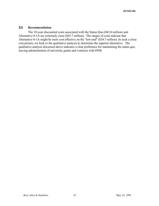 DUSD(AR)
Booz·Allen & Hamilton 41 May 14, 1999
3.5 Recommendation
The 10-year discounted costs associated with the Status Quo ($43.0 million) and
Alternative 0-1A are extremely close ($43.7 million). The ranges of costs indicate that
Alternative 0-1A might be more cost effective on the "low-end" ($34.7 million). In such a close
cost picture, we look to the qualitative analysis to determine the superior alternative. The
qualitative analysis discussed above indicates a clear preference for maintaining the status quo,
leaving administration of university grants and contracts with ONR.
 