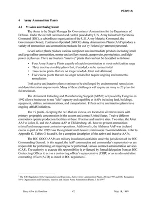 DUSD(AR)
Booz·Allen & Hamilton 42 May 14, 1999
4 Army Ammunition Plants
4.1 Mission and Background
The Army is the Single Manager for Conventional Ammunition for the Department of
Defense. Under the overall command and control provided by U.S. Army Industrial Operations
Command (IOC), a subordinate organization of the U.S. Army Material Command, the
Government-Owned, Contractor-Operated (GOCO) Army Ammunition Plants (AAP) produce a
variety of ammunition and ammunition products for use by Federal government personnel.
Seven active plants produce various completed and intermediate products including small
and large caliber ammunition, mortar and artillery rounds, gunpowder, pyrotechnics, and high-
power explosives. There are fourteen “inactive” plants that can best be described as follows:
• Four Army Reserve Plants capable of rapid reconstitution to meet mobilization surge
• Three inactive stand-by plants that, if needed, can be reconstituted
• Two excess plants that are no longer needed (Joliet and Alabama)
• Five excess plants that are no longer needed but require ongoing environmental
remediation
Both active and inactive plants continue to be challenged by environmental remediation
and demilitarization requirements. Many of these challenges will require as many as 20 years for
full resolution.
The Armament Retooling and Manufacturing Support (ARMS) act passed by Congress in
1992 allows businesses to use "idle" capacity and capability at AAPs including land, buildings,
equipment, utilities, communications, and transportation. Fifteen active and inactive plants have
ongoing ARMS initiatives.
The 19 plants, excepting the two that are excess, are located in seventeen states with
primary geographic concentration in the eastern and central United States. Twelve different
contractors operate production facilities at these 19 active and inactive sites. Two sites, the Joliet
AAP at Joliet, IL and the Alabama AAP at Childersburg, AL have no present ammunition-
related/land management contractor operations. Additionally, the Alabama AAP was declared
excess as part of the 1989 Base Realignment and Closure Commission recommendations. Refer to
Appendix G, Tables G-1a and b, for a complete description of the active and inactive AAPs.
The IOC GOCO AAPs are military installations/activities under the jurisdiction of the IOC
Commanding General. In this regard, the AAP commanders and commander’s representatives are
responsible for performing, or requiring to be performed, various contract administration services
(CAS). The authority to execute this responsibility is evidenced by formal delegation from an IOC
Contracting Officer to act as a contracting officer’s representative (COR) or as an administrative
contracting officer (ACO) as stated in IOC regulations5
.
5
The IOC Regulation 10-8, Organization and Functions, Active Army Ammunition Plants, 20 Jun 1997 and IOC Regulation
10-9, Organization and Functions, Inactive and Excess Army Ammunition Plants, 3 Jul 1997
 