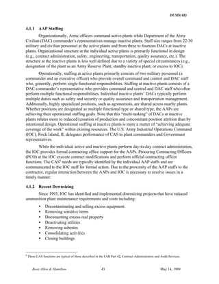 DUSD(AR)
Booz·Allen & Hamilton 43 May 14, 1999
4.1.1 AAP Staffing
Organizationally, Army officers command active plants while Department of the Army
Civilian (DAC) commander’s representatives manage inactive plants. Staff size ranges from 22-30
military and civilian personnel at the active plants and from three to fourteen DACs at inactive
plants. Organizational structure at the individual active plants is primarily functional in design
(e.g., contract administration, safety, engineering, transportation, quality assurance, etc.). The
structure at the inactive plants is less well defined due to a variety of special circumstances (e.g.,
designation of the plant as an Army Reserve Plant, standby inactive plant, or excess to IOC).
Operationally, staffing at active plants primarily consists of two military personnel (a
commander and an executive officer) who provide overall command and control and DAC staff
who, generally, perform single functional responsibilities. Staffing at inactive plants consists of a
DAC commander’s representative who provides command and control and DAC staff who often
perform multiple functional responsibilities. Individual inactive plants’ DACs typically perform
multiple duties such as safety and security or quality assurance and transportation management.
Additionally, highly specialized positions, such as agronomists, are shared across nearby plants.
Whether positions are designated as multiple functional type or shared type, the AAPs are
achieving their operational staffing goals. Note that this “multi-tasking” of DACs at inactive
plants relates more to reduced/cessation of production and concomitant position attrition than by
intentional design. Operational staffing at inactive plants is more a matter of “achieving adequate
coverage of the work” within existing resources. The U.S. Army Industrial Operations Command
(IOC), Rock Island, IL delegates performance of CAS to plant commanders and Government
representatives.
While the individual active and inactive plants perform day-to-day contract administration,
the IOC provides formal contracting office support for the AAPs. Procuring Contracting Officers
(PCO) at the IOC execute contract modifications and perform official contracting officer
functions. The CAS6
needs are typically identified by the individual AAP staffs and are
communicated to the IOC staff for formal action. Due to the proximity of the AAP staffs to the
contractor, regular interaction between the AAPs and IOC is necessary to resolve issues in a
timely manner.
4.1.2 Recent Downsizing
Since 1993, IOC has identified and implemented downsizing projects that have reduced
ammunition plant maintenance requirements and costs including:
• Decontaminating and selling excess equipment
• Removing sensitive items
• Documenting excess real property
• Deactivating utilities
• Removing asbestos
• Consolidating activities
• Closing buildings
6
These CAS functions are typical of those described in the FAR Part 42, Contract Administration and Audit Services.
 