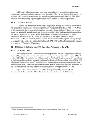 DUSD(AR)
Booz·Allen & Hamilton 44 May 14, 1999
Additionally, plant maintenance costs have been reduced by streamlining maintenance
requirements and by negotiating contracts more rigorously. The IOC has increased the number of
technical staff members who evaluate and annually negotiate maintenance contracts. This often
results in reduced costs by negotiating reductions in the number of contractor personnel.
4.1.3 Acquisition Reforms
At present, the Department of the Army’s acquisition strategy and choice of contract type
for ammunition production is transitioning from Cost Plus (CP) to Firm-Fixed Price (FFP). Much
of this transition is due to an acquisition reform imperative that articulates, “The private sector,
today, can reasonably and adequately perform to specified levels of quality and timeliness without
the need for additional incentive.” While acquisition reform is attempting to achieve more
streamlined processes at the PCO level, it is unclear as to the impact at the ACO level.
Additionally, under FFP contracts, formal contract modifications will be required for any change
in scope of work. Hence, it is anticipated that overall AAP CAS workload could actually increase,
over time, as FFP replaces CP contracts.
4.2 Definition of the Status Quo CAS Operations Performed at the AAPs
4.2.1 The Active AAPs
Functionally, active AAP military and civilian personnel provide a range of post-contract
award CAS, contractor production and landowner management oversight at the several AAPs. A
review of FAR Part 42 indicates that while some of the AAP staff functions are readily identifiable
as CAS, others lie outside the scope of CAS as defined by the FAR. According to the official IOC
mission and functions document7
, the active AAPs perform installation management and contract
administration over a contractor operated installation. Hence, many of the functions performed by
the Government staff are either directly or indirectly related to the performance of CAS.
Figure 4-1 describes functions and subfunctions performed by the active AAPs
Government staff related to FAR Part 42, Contract Administration and Audit Services.
7
The IOC Regulation 10-8, Organization and Functions, Active Army Ammunition Plants, 20 Jun 1997
 