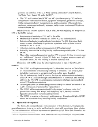 DUSD(AR)
Booz·Allen & Hamilton 47 May 14, 1999
positions are controlled by the U.S. Army Defense Ammunition Center & Schools,
McAlester Army Depot, OK under the IOC10
.
• The CAS activities that both DCMC and IOC agreed were purely CAS and were
delegable are: contract administration, equipment management, production oversight,
traffic management, facility management, and quality assurance. Of these activities,
equipment management and quality assurance had to remain on-site even if CAS were
transferred to DCMC.
Major issues and concerns expressed by IOC and AAP staffs regarding the delegation of
CAS to the DCMC include:
• Responsiveness/proximity of CAS staff to the AAPs
• Maintenance of effective command and control (C2) and communications
• Retention of authority to perform limited negotiation. The IOC determined that it
desires to retain all authority for pre-formal negotiation authority in the event of
transfer of CAS to DCMC.
• Allocation, training, and career management of QASAS personnel
• Potentially increased IOC staffing/funding requirements upon delegation of CAS to
DCMC
• Many of the inactive plants employ very few CAS personnel. Of these personnel, many
are “multi-hatted.” As such, if their CAS duties were delegated, someone would still
have to fill a non-CAS role, resulting in potential increased staff.
Discussions with DCMC reveal the following information in light of the IOC/AAP’s
concerns:
• The DCMC is willing to assume delegated CAS functions based on an "As is/Where
is" condition in terms of maintaining continuity of operations. This, however, may
include the requirement to service the AAPs via mobile teams if needed.
• The full understanding that IOC reserves the right and will maintain the authority to
direct DCMC CAS actions through formal Memoranda of Instruction. This partially
addresses the IOC/AAP concern regarding maintenance of effective command and
control (C2) and communications
• That any pre-formal (or informal) negotiation authority will remain the domain of the
AAP’s commanders or commanders’ representatives
• The DCMC will attempt to maintain QASAS positions’ continuous onsite AAP
presence and comply with Army Career Program (CP)-20, Quality Assurance
Specialist (Ammunition Surveillance) requirements
• The DCMC is sensitive to the Army’s position that any delegation of CAS to DCMC
should not increase the Army’s staffing/funding requirements
4.3.2 Quantitative Comparison
The Booz·Allen team conducted a cost comparison of four alternatives, which present a
range of outcomes, for the seven active and five inactive plants with a continuing future mission.
The cost estimates cover a 10-year investment and operations period. These four alternatives are:
10
The U.S. Army Defense Ammunition Center & Schools (USADACS) is the Army’s Career Program manager for QASAS.
 