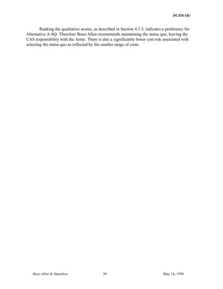 DUSD(AR)
Booz·Allen & Hamilton 56 May 14, 1999
Ranking the qualitative scores, as described in Section 4.3.3, indicates a preference for
Alternative A-SQ. Therefore Booz·Allen recommends maintaining the status quo, leaving the
CAS responsibility with the Army. There is also a significantly lower cost risk associated with
selecting the status quo as reflected by the smaller range of costs.
 