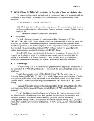 DUSD(AR)
Booz·Allen & Hamilton 57 May 14, 1999
5 DFARS Clause 242.203(a)(i)(B) -- Allowing the Retention of Contract Administration
The purpose of this research and analysis is to examine the "trade-offs" associated with the
elimination of the following Defense Federal Acquisition Regulation Supplement (DFARS)
provision:
242.203 Retention of Contract Administration
(a)(i) DoD activities shall not retain any contract for administration that requires
performance of any contract administration function at or near contractor facilities, except
contracts for:
(B) Research and development with universities
5.1 Background
The DoD IG report, of January 1998, recommended the elimination of DFARS
242.203(a)(i)(B). The Acting Deputy Secretary, as well as representatives of the Navy, Army and
Air Force non-concurred with the recommendation. In their comments, they suggested that a
more thorough review of the methods employed by the Components to conduct administration of
their contracts for research and development (R&D) with universities was required prior to
making a determination about the disposition of the DFARS clause.
If this DFARS clause was eliminated, DoD activities contracting with universities for
research and development would have to delegate any contract administration functions that
needed to be performed at or near the university. These functions would be delegated in
accordance with the Federal Directory of Contract Administration Services Components.
5.1.1 Methodology
The methodology used in this study was designed to examine the possible ramifications of
the elimination of DFARS 242.203 (a)(i)(B). To accomplish this goal, a three-track strategy was
employed.
Track 1. Determine the origin of DFARS 242.203(a)(i)(B). The strategy used to
determine the origin of DFARS 242.203 (a)(i)(B) entailed a thorough search and review of public
information available on the origin and history of that provision. Research included the Internet,
libraries, and the Defense Acquisition Regulations Directorate for a review of the DFARS case
history.
Track 2: Determine the amount of funding impacted by DFARS 242.203 (a)(i)(B). Public
information regarding the amount of funding impacted by this DFARS was identified and
analyzed.
Track 3: Establish an overall understanding of the way R&D contracts with universities
are administered by all DoD components. This approach involved conducting interviews with a
variety of individuals from the university community, Federally Funded Research and
Development Centers (FFRDCs) and University Affiliated Research Centers (UARCs), as well as
representatives of DoD's Components and agencies. FFRDCs and UARCs are further defined in
Appendix I.
 