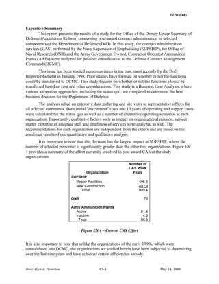 DUSD(AR)
Booz·Allen & Hamilton ES-1 May 14, 1999
Executive Summary
This report presents the results of a study for the Office of the Deputy Under Secretary of
Defense (Acquisition Reform) concerning post-award contract administration in selected
components of the Department of Defense (DoD). In this study, the contract administration
services (CAS) performed by the Navy Supervisor of Shipbuilding (SUPSHIP), the Office of
Naval Research (ONR) and the Army Government Owned, Contractor Operated Ammunition
Plants (AAPs) were analyzed for possible consolidation to the Defense Contract Management
Command (DCMC).
This issue has been studied numerous times in the past, most recently by the DoD
Inspector General in January 1998. Prior studies have focused on whether or not the functions
could be transferred to DCMC. This study focuses on whether or not the functions should be
transferred based on cost and other considerations. This study is a Business Case Analysis, where
various alternative approaches, including the status quo, are compared to determine the best
business decision for the Department of Defense.
The analysis relied on extensive data gathering and site visits to representative offices for
all affected commands. Both initial "investment" costs and 10 years of operating and support costs
were calculated for the status quo as well as a number of alternative operating scenarios at each
organization. Importantly, qualitative factors such as impact on organizational mission, subject
matter expertise of assigned staff and timeliness of services were analyzed as well. The
recommendations for each organization are independent from the others and are based on the
combined results of our quantitative and qualitative analysis.
It is important to note that this decision has the largest impact at SUPSHIP, where the
number of affected personnel is significantly greater than the other two organizations. Figure ES-
1 provides a summary of the effort currently involved in post award CAS at the study
organizations.
Organization
Number of
CAS Work
Years
SUPSHIP
Repair Facilities 406.5
New Construction 402.9
Total 809.4
ONR 76
Army Ammunition Plants
Active 81.4
Inactive 4.9
Total 86.3
Figure ES-1 – Current CAS Effort
It is also important to note that unlike the organizations of the early 1990s, which were
consolidated into DCMC, the organizations we studied herein have been subjected to downsizing
over the last nine years and have achieved certain efficiencies already.
 