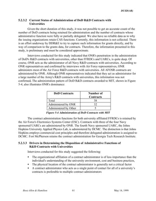 DUSD(AR)
Booz·Allen & Hamilton 61 May 14, 1999
5.2.3.2 Current Status of Administration of DoD R&D Contracts with
Universities
Given the short duration of this study, it was not possible to get an accurate count of the
number of DoD contracts being retained for administration and the number of contracts whose
administrative function were fully or partially delegated. We also have no reliable data as to why
the issuing organizations retain CAS functions. Currently, this information is not collected. There
is an effort underway by DDR&E to try to capture such information for grants directly, and by
way of comparison to the grants data, for contracts. Therefore, the information presented in this
study, is preliminary and must be considered approximate.
Interviews conducted for this study indicated that ONR's penetration in the administration
of DoD's R&D contracts with universities, other than FFRDCs and UARCs, is quite deep. Of
course, ONR acts as the administrator of all Navy R&D contracts with universities. According to
ONR representatives and confirmed by interviews with Air Force representatives, ONR
administers most of the Air Force R&D contracts with universities. All AFOSR contracts are
administered by ONR. Although ONR representatives indicated that they act as administrator for
a large number of the Army's R&D contracts with universities, this information was not
confirmed. The administration pattern of DoD R&D contracts awarded to MIT, shown in Figure
5-4, also illustrates ONR's dominance:
DoD Contracts Number of
Contracts
Total 38
Administered by ONR 32
Administered by Other 5
Figure 5-4 Administration of DoD Contracts with MIT
The contract administration functions for both university affiliated FFRDCs is retained by
the Air Force's Electronics Systems Center (ESC). Contracts with three of the four Navy
sponsored UARCs are administered by ONR. The fourth Navy sponsored UARC, the Johns
Hopkins University Applied Physics Lab, is administered by DCMC. The distinction is that Johns
Hopkins employs commercial cost principles and therefore delegated administration is assigned to
DCMC. Fort McPherson retains the contract administration for Georgia Tech Research Institute.
5.2.3.3 Drivers in Determining the Disposition of Administrative Functions of
R&D Contracts with Universities
Interviews conducted for this study suggested the following:
• The organizational affiliation of a contract administrator is of less importance than the
individual's understanding of the university environment, cost and business practices,
• The physical location of the contract administrator is generally not a critical factor
• A contract administrator who acts as a single point of contact for all of a university’s
contracts is preferable to multiple contract administrators
 