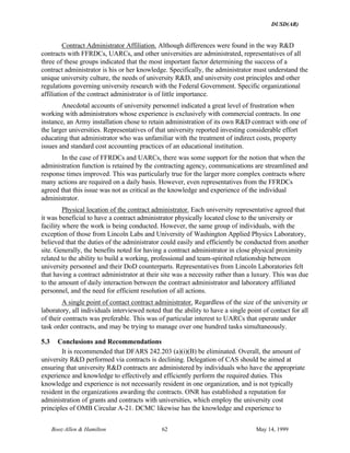 DUSD(AR)
Booz·Allen & Hamilton 62 May 14, 1999
Contract Administrator Affiliation. Although differences were found in the way R&D
contracts with FFRDCs, UARCs, and other universities are administrated, representatives of all
three of these groups indicated that the most important factor determining the success of a
contract administrator is his or her knowledge. Specifically, the administrator must understand the
unique university culture, the needs of university R&D, and university cost principles and other
regulations governing university research with the Federal Government. Specific organizational
affiliation of the contract administrator is of little importance.
Anecdotal accounts of university personnel indicated a great level of frustration when
working with administrators whose experience is exclusively with commercial contracts. In one
instance, an Army installation chose to retain administration of its own R&D contract with one of
the larger universities. Representatives of that university reported investing considerable effort
educating that administrator who was unfamiliar with the treatment of indirect costs, property
issues and standard cost accounting practices of an educational institution.
In the case of FFRDCs and UARCs, there was some support for the notion that when the
administration function is retained by the contracting agency, communications are streamlined and
response times improved. This was particularly true for the larger more complex contracts where
many actions are required on a daily basis. However, even representatives from the FFRDCs
agreed that this issue was not as critical as the knowledge and experience of the individual
administrator.
Physical location of the contract administrator. Each university representative agreed that
it was beneficial to have a contract administrator physically located close to the university or
facility where the work is being conducted. However, the same group of individuals, with the
exception of those from Lincoln Labs and University of Washington Applied Physics Laboratory,
believed that the duties of the administrator could easily and efficiently be conducted from another
site. Generally, the benefits noted for having a contract administrator in close physical proximity
related to the ability to build a working, professional and team-spirited relationship between
university personnel and their DoD counterparts. Representatives from Lincoln Laboratories felt
that having a contract administrator at their site was a necessity rather than a luxury. This was due
to the amount of daily interaction between the contract administrator and laboratory affiliated
personnel, and the need for efficient resolution of all actions.
A single point of contact contract administrator. Regardless of the size of the university or
laboratory, all individuals interviewed noted that the ability to have a single point of contact for all
of their contracts was preferable. This was of particular interest to UARCs that operate under
task order contracts, and may be trying to manage over one hundred tasks simultaneously.
5.3 Conclusions and Recommendations
It is recommended that DFARS 242.203 (a)(i)(B) be eliminated. Overall, the amount of
university R&D performed via contracts is declining. Delegation of CAS should be aimed at
ensuring that university R&D contracts are administered by individuals who have the appropriate
experience and knowledge to effectively and efficiently perform the required duties. This
knowledge and experience is not necessarily resident in one organization, and is not typically
resident in the organizations awarding the contracts. ONR has established a reputation for
administration of grants and contracts with universities, which employ the university cost
principles of OMB Circular A-21. DCMC likewise has the knowledge and experience to
 