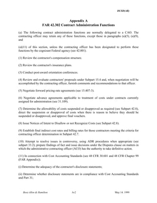 DUSD(AR)
Booz·Allen & Hamilton A-2 May 14. 1999
Appendix A
FAR 42.302 Contract Administration Functions
(a) The following contract administration functions are normally delegated to a CAO. The
contracting officer may retain any of these functions, except those in paragraphs (a)(5), (a)(9),
and
(a)(11) of this section, unless the contracting officer has been designated to perform these
functions by the cognizant Federal agency (see 42.001).
(1) Review the contractor's compensation structure.
(2) Review the contractor's insurance plans.
(3) Conduct post-award orientation conferences.
(4) Review and evaluate contractors' proposals under Subpart 15.4 and, when negotiation will be
accomplished by the contracting officer, furnish comments and recommendations to that officer.
(5) Negotiate forward pricing rate agreements (see 15.407-3).
(6) Negotiate advance agreements applicable to treatment of costs under contracts currently
assigned for administration (see 31.109).
(7) Determine the allowability of costs suspended or disapproved as required (see Subpart 42.8),
direct the suspension or disapproval of costs when there is reason to believe they should be
suspended or disapproved, and approve final vouchers.
(8) Issue Notices of Intent to Disallow or not Recognize Costs (see Subpart 42.8).
(9) Establish final indirect cost rates and billing rates for those contractors meeting the criteria for
contracting officer determination in Subpart 42.7.
(10) Attempt to resolve issues in controversy, using ADR procedures when appropriate (see
subpart 33.2); prepare findings of fact and issue decisions under the Disputes clause on matters in
which the administrative contracting officer (ACO) has the authority to take definitive action.
(11) In connection with Cost Accounting Standards (see 48 CFR 30.601 and 48 CFR Chapter 99
(FAR Appendix)).
(i) Determine the adequacy of the contractor's disclosure statements;
(ii) Determine whether disclosure statements are in compliance with Cost Accounting Standards
and Part 31;
 