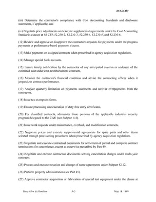 DUSD(AR)
Booz·Allen & Hamilton A-3 May 14. 1999
(iii) Determine the contractor's compliance with Cost Accounting Standards and disclosure
statements, if applicable; and
(iv) Negotiate price adjustments and execute supplemental agreements under the Cost Accounting
Standards clauses at 48 CFR 52.230-2, 52.230-3, 52.230-4, 52.230-5, and 52.230-6.
(12) Review and approve or disapprove the contractor's requests for payments under the progress
payments or performance-based payments clauses.
(13) Make payments on assigned contracts when prescribed in agency acquisition regulations.
(14) Manage special bank accounts.
(15) Ensure timely notification by the contractor of any anticipated overrun or underrun of the
estimated cost under cost-reimbursement contracts.
(16) Monitor the contractor's financial condition and advise the contracting officer when it
jeopardizes contract performance.
(17) Analyze quarterly limitation on payments statements and recover overpayments from the
contractor.
(18) Issue tax exemption forms.
(19) Ensure processing and execution of duty-free entry certificates.
(20) For classified contracts, administer those portions of the applicable industrial security
program delegated to the CAO (see Subpart 4.4).
(21) Issue work requests under maintenance, overhaul, and modification contracts.
(22) Negotiate prices and execute supplemental agreements for spare parts and other items
selected through provisioning procedures when prescribed by agency acquisition regulations.
(23) Negotiate and execute contractual documents for settlement of partial and complete contract
terminations for convenience, except as otherwise prescribed by Part 49.
(24) Negotiate and execute contractual documents settling cancellation charges under multi-year
contracts.
(25) Process and execute novation and change of name agreements under Subpart 42.12.
(26) Perform property administration (see Part 45).
(27) Approve contractor acquisition or fabrication of special test equipment under the clause at
 